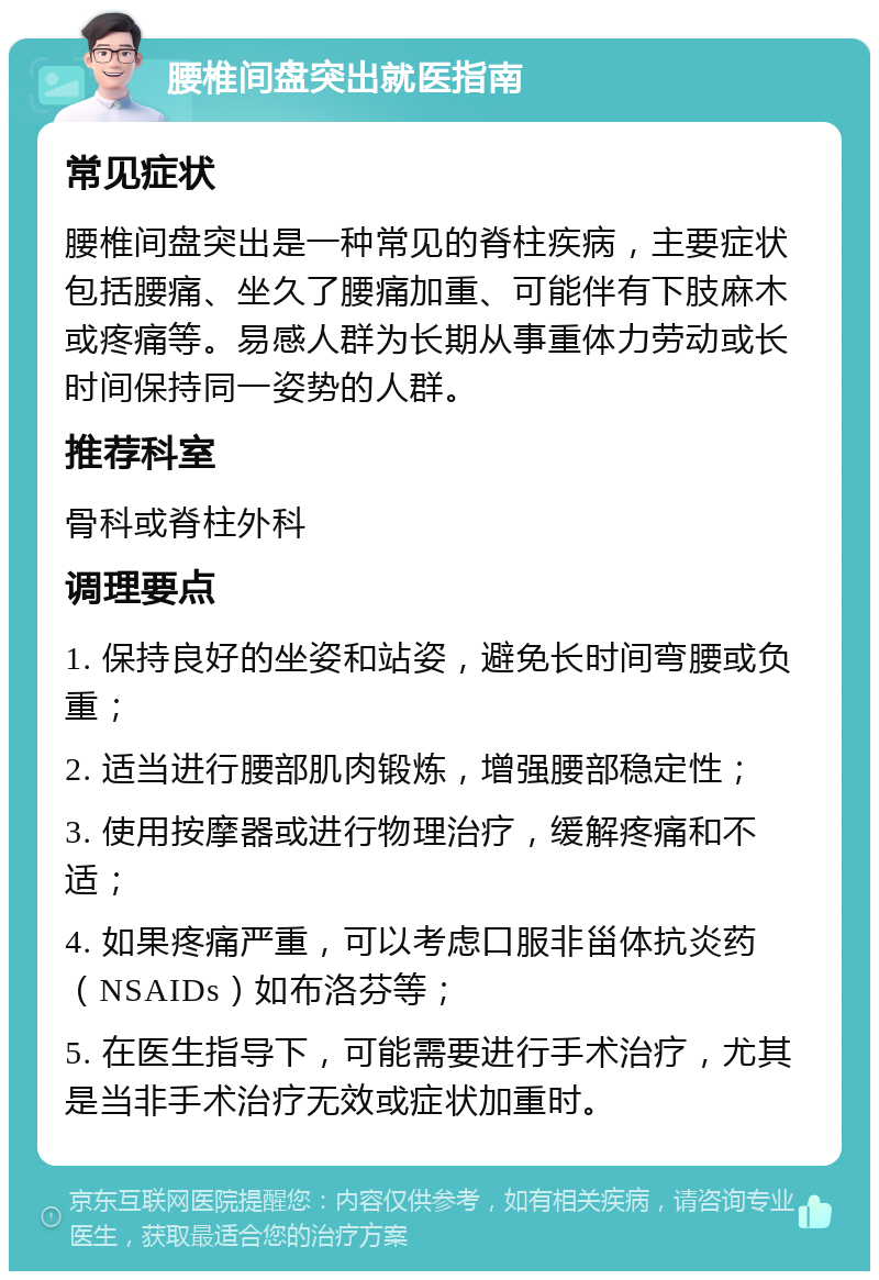 腰椎间盘突出就医指南 常见症状 腰椎间盘突出是一种常见的脊柱疾病，主要症状包括腰痛、坐久了腰痛加重、可能伴有下肢麻木或疼痛等。易感人群为长期从事重体力劳动或长时间保持同一姿势的人群。 推荐科室 骨科或脊柱外科 调理要点 1. 保持良好的坐姿和站姿，避免长时间弯腰或负重； 2. 适当进行腰部肌肉锻炼，增强腰部稳定性； 3. 使用按摩器或进行物理治疗，缓解疼痛和不适； 4. 如果疼痛严重，可以考虑口服非甾体抗炎药（NSAIDs）如布洛芬等； 5. 在医生指导下，可能需要进行手术治疗，尤其是当非手术治疗无效或症状加重时。