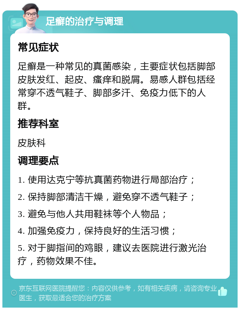 足癣的治疗与调理 常见症状 足癣是一种常见的真菌感染，主要症状包括脚部皮肤发红、起皮、瘙痒和脱屑。易感人群包括经常穿不透气鞋子、脚部多汗、免疫力低下的人群。 推荐科室 皮肤科 调理要点 1. 使用达克宁等抗真菌药物进行局部治疗； 2. 保持脚部清洁干燥，避免穿不透气鞋子； 3. 避免与他人共用鞋袜等个人物品； 4. 加强免疫力，保持良好的生活习惯； 5. 对于脚指间的鸡眼，建议去医院进行激光治疗，药物效果不佳。