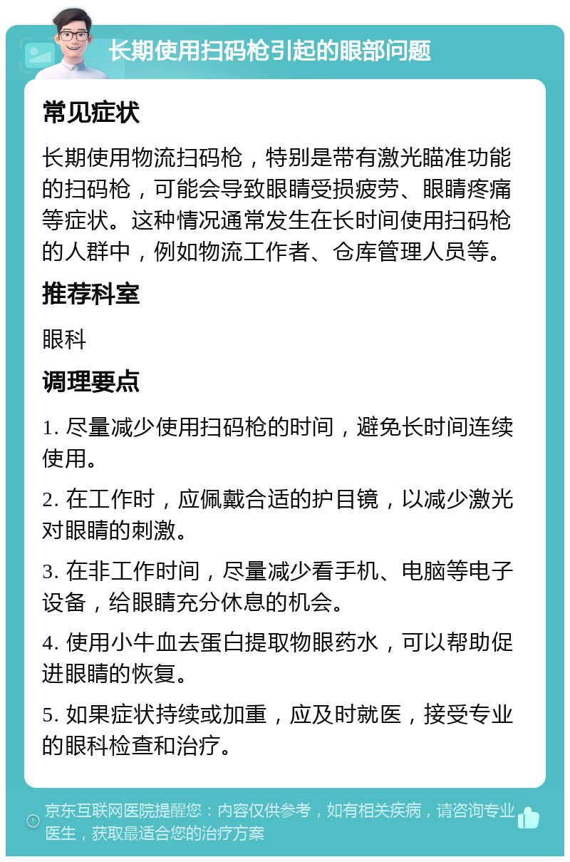 长期使用扫码枪引起的眼部问题 常见症状 长期使用物流扫码枪，特别是带有激光瞄准功能的扫码枪，可能会导致眼睛受损疲劳、眼睛疼痛等症状。这种情况通常发生在长时间使用扫码枪的人群中，例如物流工作者、仓库管理人员等。 推荐科室 眼科 调理要点 1. 尽量减少使用扫码枪的时间，避免长时间连续使用。 2. 在工作时，应佩戴合适的护目镜，以减少激光对眼睛的刺激。 3. 在非工作时间，尽量减少看手机、电脑等电子设备，给眼睛充分休息的机会。 4. 使用小牛血去蛋白提取物眼药水，可以帮助促进眼睛的恢复。 5. 如果症状持续或加重，应及时就医，接受专业的眼科检查和治疗。