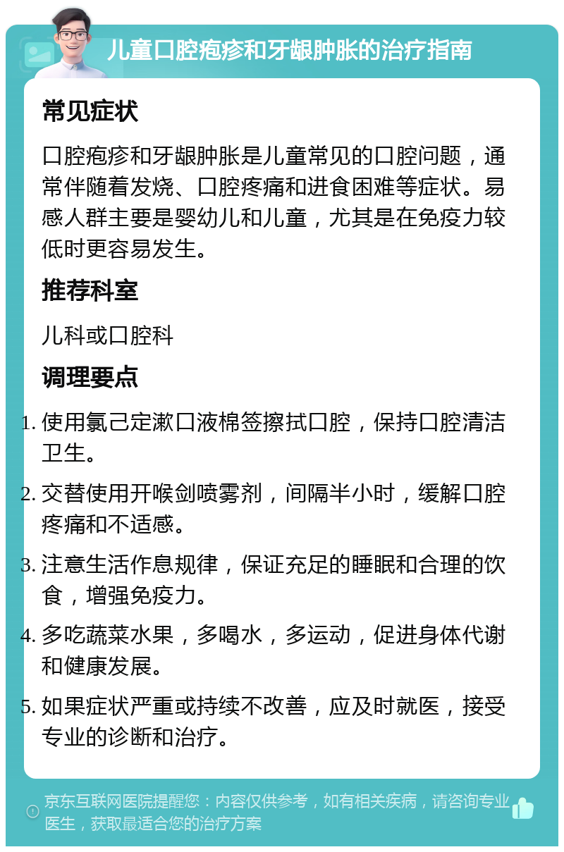 儿童口腔疱疹和牙龈肿胀的治疗指南 常见症状 口腔疱疹和牙龈肿胀是儿童常见的口腔问题，通常伴随着发烧、口腔疼痛和进食困难等症状。易感人群主要是婴幼儿和儿童，尤其是在免疫力较低时更容易发生。 推荐科室 儿科或口腔科 调理要点 使用氯己定漱口液棉签擦拭口腔，保持口腔清洁卫生。 交替使用开喉剑喷雾剂，间隔半小时，缓解口腔疼痛和不适感。 注意生活作息规律，保证充足的睡眠和合理的饮食，增强免疫力。 多吃蔬菜水果，多喝水，多运动，促进身体代谢和健康发展。 如果症状严重或持续不改善，应及时就医，接受专业的诊断和治疗。