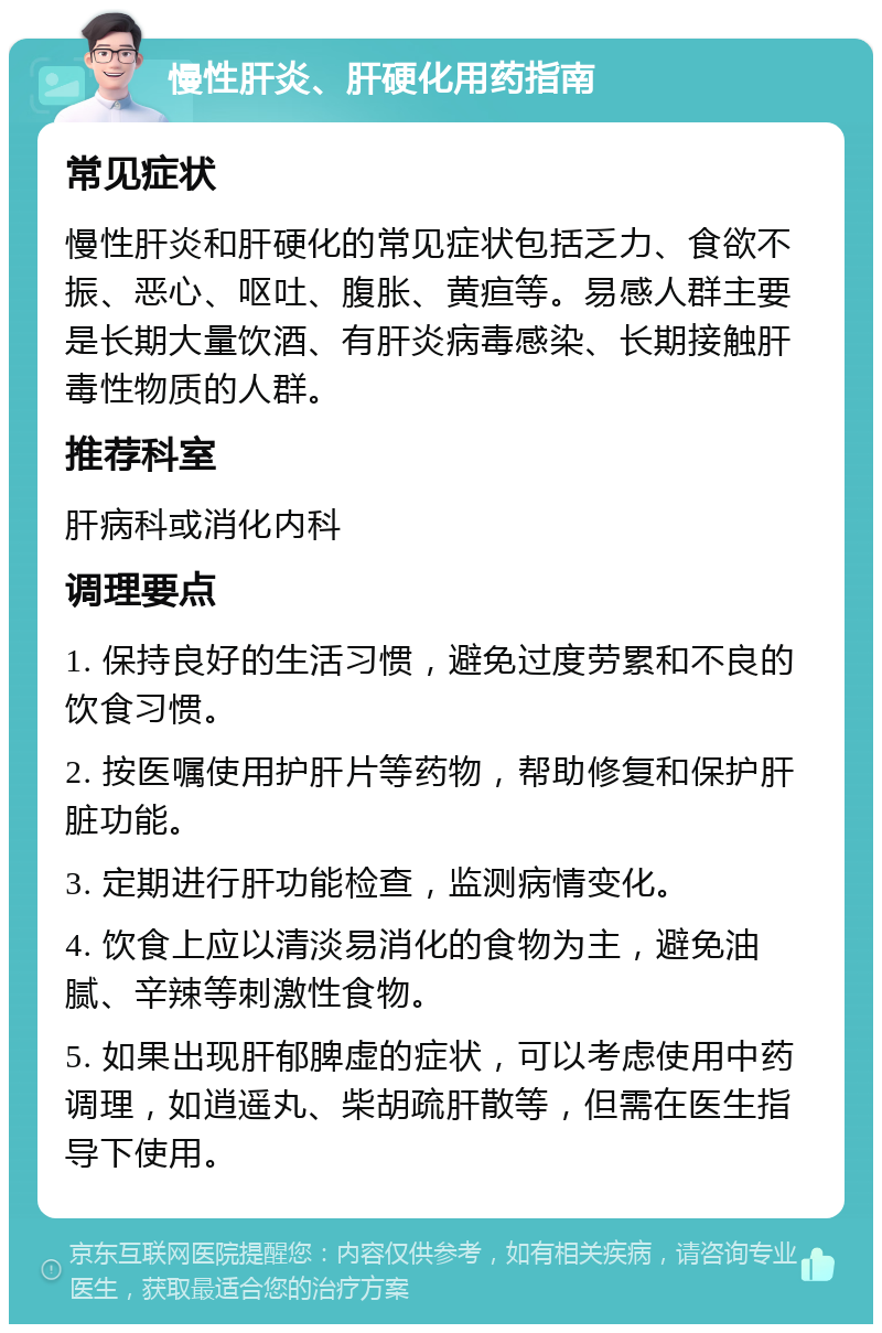 慢性肝炎、肝硬化用药指南 常见症状 慢性肝炎和肝硬化的常见症状包括乏力、食欲不振、恶心、呕吐、腹胀、黄疸等。易感人群主要是长期大量饮酒、有肝炎病毒感染、长期接触肝毒性物质的人群。 推荐科室 肝病科或消化内科 调理要点 1. 保持良好的生活习惯，避免过度劳累和不良的饮食习惯。 2. 按医嘱使用护肝片等药物，帮助修复和保护肝脏功能。 3. 定期进行肝功能检查，监测病情变化。 4. 饮食上应以清淡易消化的食物为主，避免油腻、辛辣等刺激性食物。 5. 如果出现肝郁脾虚的症状，可以考虑使用中药调理，如逍遥丸、柴胡疏肝散等，但需在医生指导下使用。