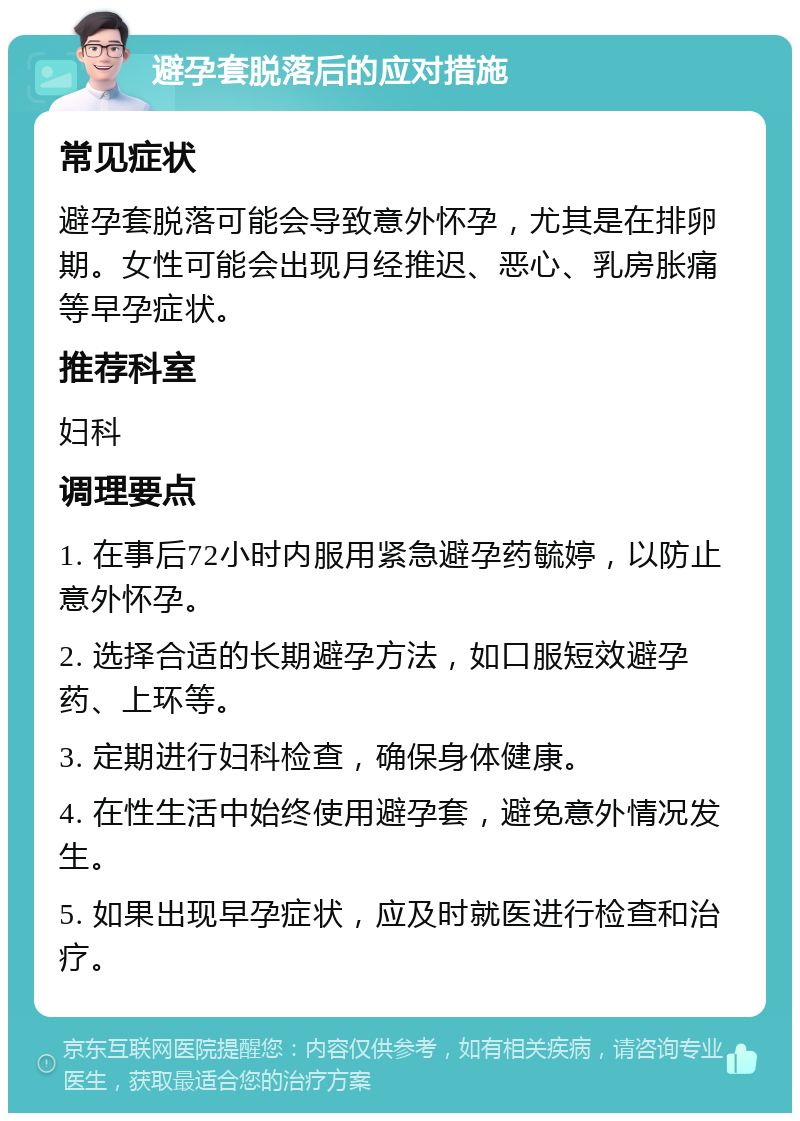 避孕套脱落后的应对措施 常见症状 避孕套脱落可能会导致意外怀孕，尤其是在排卵期。女性可能会出现月经推迟、恶心、乳房胀痛等早孕症状。 推荐科室 妇科 调理要点 1. 在事后72小时内服用紧急避孕药毓婷，以防止意外怀孕。 2. 选择合适的长期避孕方法，如口服短效避孕药、上环等。 3. 定期进行妇科检查，确保身体健康。 4. 在性生活中始终使用避孕套，避免意外情况发生。 5. 如果出现早孕症状，应及时就医进行检查和治疗。