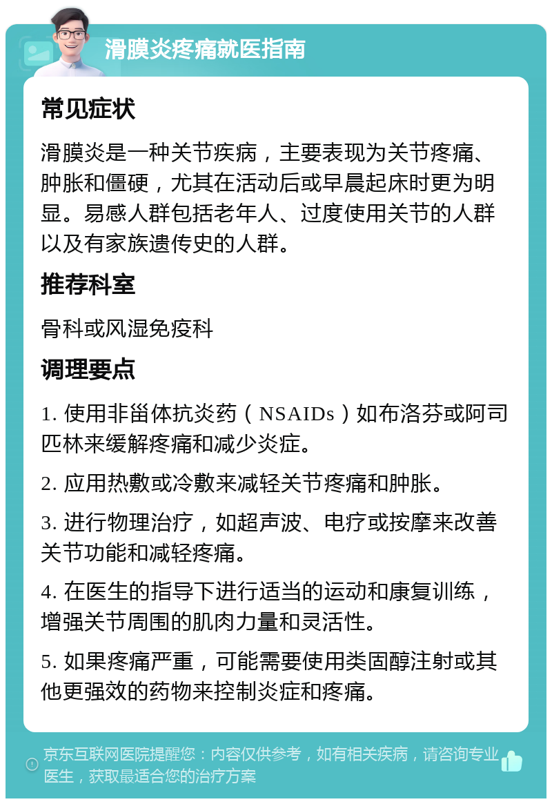 滑膜炎疼痛就医指南 常见症状 滑膜炎是一种关节疾病，主要表现为关节疼痛、肿胀和僵硬，尤其在活动后或早晨起床时更为明显。易感人群包括老年人、过度使用关节的人群以及有家族遗传史的人群。 推荐科室 骨科或风湿免疫科 调理要点 1. 使用非甾体抗炎药（NSAIDs）如布洛芬或阿司匹林来缓解疼痛和减少炎症。 2. 应用热敷或冷敷来减轻关节疼痛和肿胀。 3. 进行物理治疗，如超声波、电疗或按摩来改善关节功能和减轻疼痛。 4. 在医生的指导下进行适当的运动和康复训练，增强关节周围的肌肉力量和灵活性。 5. 如果疼痛严重，可能需要使用类固醇注射或其他更强效的药物来控制炎症和疼痛。