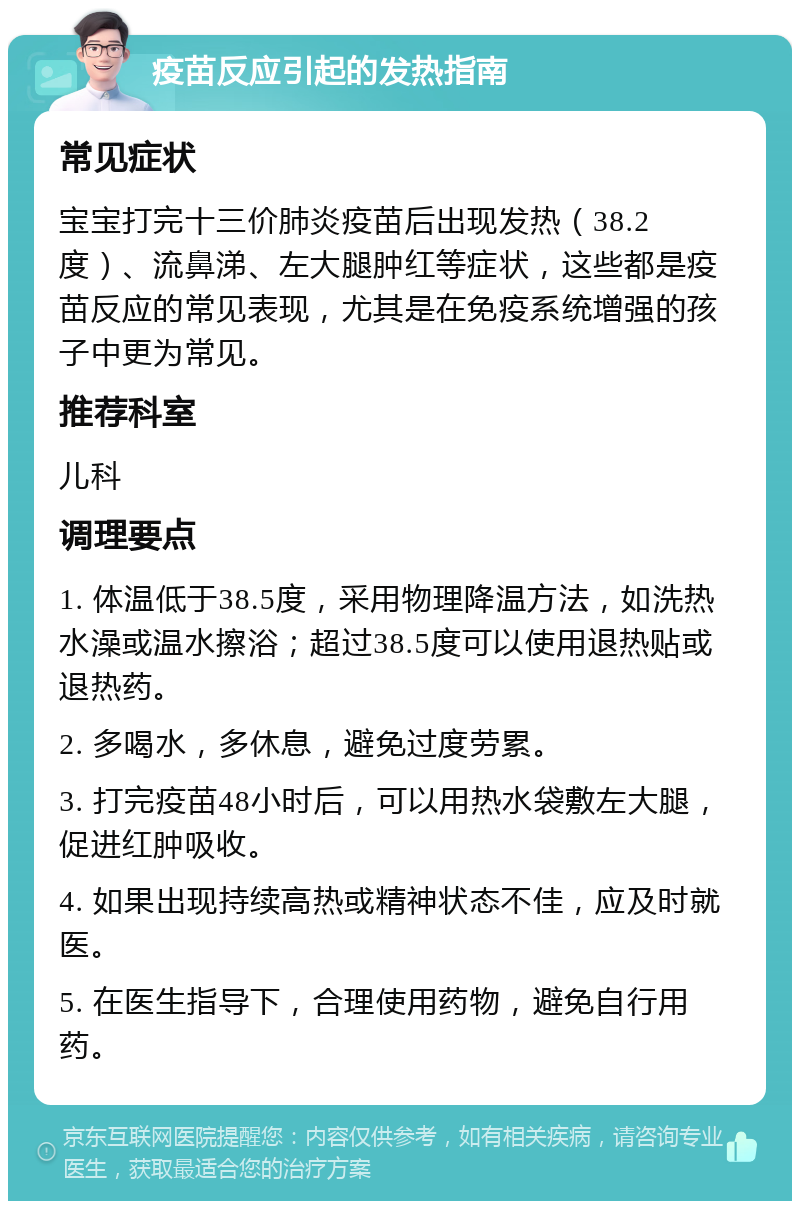 疫苗反应引起的发热指南 常见症状 宝宝打完十三价肺炎疫苗后出现发热（38.2度）、流鼻涕、左大腿肿红等症状，这些都是疫苗反应的常见表现，尤其是在免疫系统增强的孩子中更为常见。 推荐科室 儿科 调理要点 1. 体温低于38.5度，采用物理降温方法，如洗热水澡或温水擦浴；超过38.5度可以使用退热贴或退热药。 2. 多喝水，多休息，避免过度劳累。 3. 打完疫苗48小时后，可以用热水袋敷左大腿，促进红肿吸收。 4. 如果出现持续高热或精神状态不佳，应及时就医。 5. 在医生指导下，合理使用药物，避免自行用药。