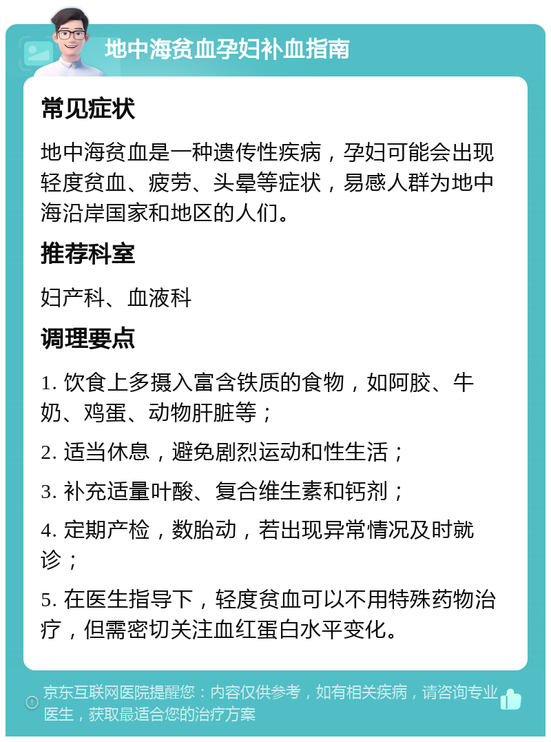 地中海贫血孕妇补血指南 常见症状 地中海贫血是一种遗传性疾病，孕妇可能会出现轻度贫血、疲劳、头晕等症状，易感人群为地中海沿岸国家和地区的人们。 推荐科室 妇产科、血液科 调理要点 1. 饮食上多摄入富含铁质的食物，如阿胶、牛奶、鸡蛋、动物肝脏等； 2. 适当休息，避免剧烈运动和性生活； 3. 补充适量叶酸、复合维生素和钙剂； 4. 定期产检，数胎动，若出现异常情况及时就诊； 5. 在医生指导下，轻度贫血可以不用特殊药物治疗，但需密切关注血红蛋白水平变化。