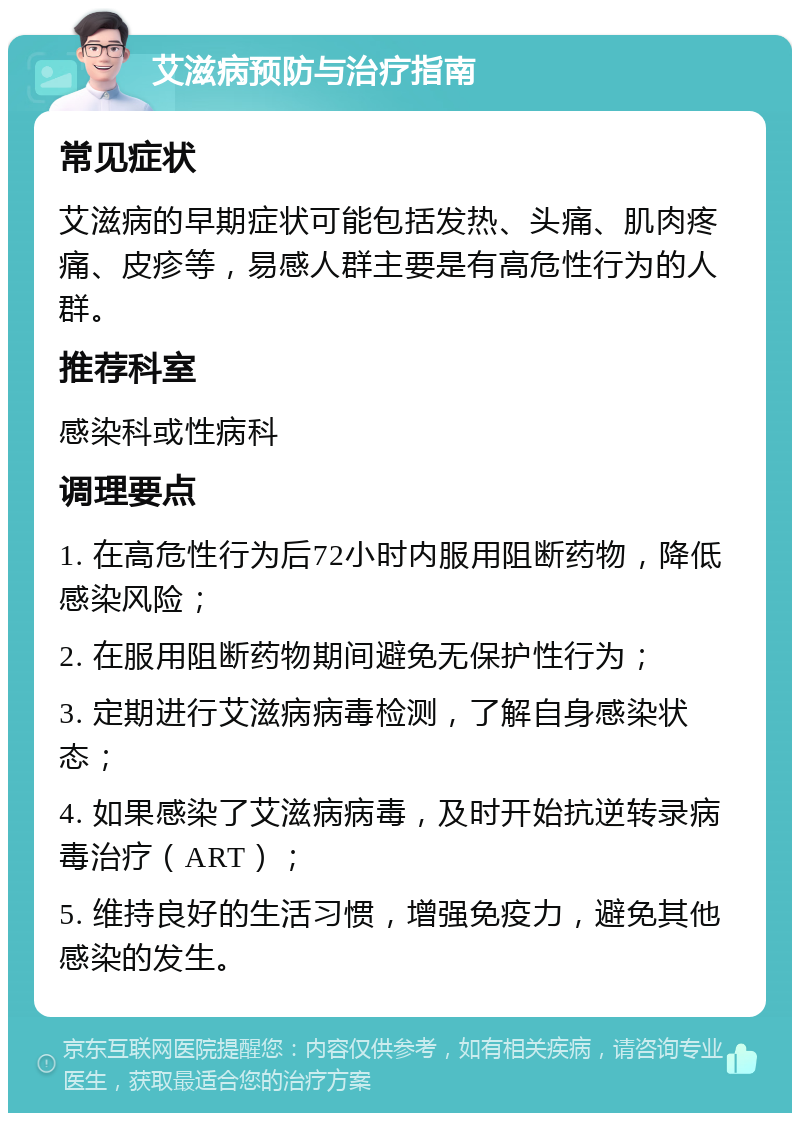 艾滋病预防与治疗指南 常见症状 艾滋病的早期症状可能包括发热、头痛、肌肉疼痛、皮疹等，易感人群主要是有高危性行为的人群。 推荐科室 感染科或性病科 调理要点 1. 在高危性行为后72小时内服用阻断药物，降低感染风险； 2. 在服用阻断药物期间避免无保护性行为； 3. 定期进行艾滋病病毒检测，了解自身感染状态； 4. 如果感染了艾滋病病毒，及时开始抗逆转录病毒治疗（ART）； 5. 维持良好的生活习惯，增强免疫力，避免其他感染的发生。