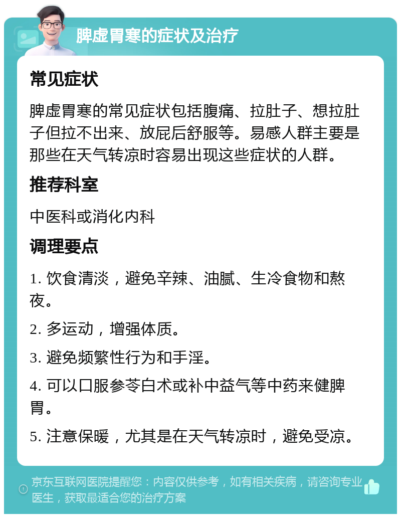 脾虚胃寒的症状及治疗 常见症状 脾虚胃寒的常见症状包括腹痛、拉肚子、想拉肚子但拉不出来、放屁后舒服等。易感人群主要是那些在天气转凉时容易出现这些症状的人群。 推荐科室 中医科或消化内科 调理要点 1. 饮食清淡，避免辛辣、油腻、生冷食物和熬夜。 2. 多运动，增强体质。 3. 避免频繁性行为和手淫。 4. 可以口服参苓白术或补中益气等中药来健脾胃。 5. 注意保暖，尤其是在天气转凉时，避免受凉。