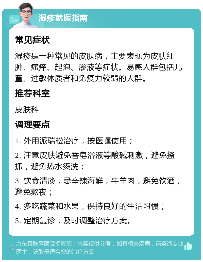 湿疹就医指南 常见症状 湿疹是一种常见的皮肤病，主要表现为皮肤红肿、瘙痒、起泡、渗液等症状。易感人群包括儿童、过敏体质者和免疫力较弱的人群。 推荐科室 皮肤科 调理要点 1. 外用派瑞松治疗，按医嘱使用； 2. 注意皮肤避免香皂浴液等酸碱刺激，避免搔抓，避免热水烫洗； 3. 饮食清淡，忌辛辣海鲜，牛羊肉，避免饮酒，避免熬夜； 4. 多吃蔬菜和水果，保持良好的生活习惯； 5. 定期复诊，及时调整治疗方案。