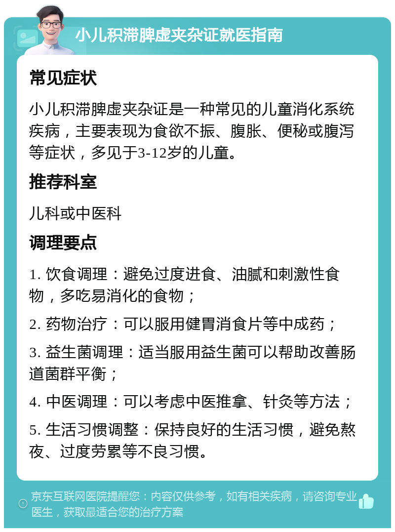 小儿积滞脾虚夹杂证就医指南 常见症状 小儿积滞脾虚夹杂证是一种常见的儿童消化系统疾病，主要表现为食欲不振、腹胀、便秘或腹泻等症状，多见于3-12岁的儿童。 推荐科室 儿科或中医科 调理要点 1. 饮食调理：避免过度进食、油腻和刺激性食物，多吃易消化的食物； 2. 药物治疗：可以服用健胃消食片等中成药； 3. 益生菌调理：适当服用益生菌可以帮助改善肠道菌群平衡； 4. 中医调理：可以考虑中医推拿、针灸等方法； 5. 生活习惯调整：保持良好的生活习惯，避免熬夜、过度劳累等不良习惯。