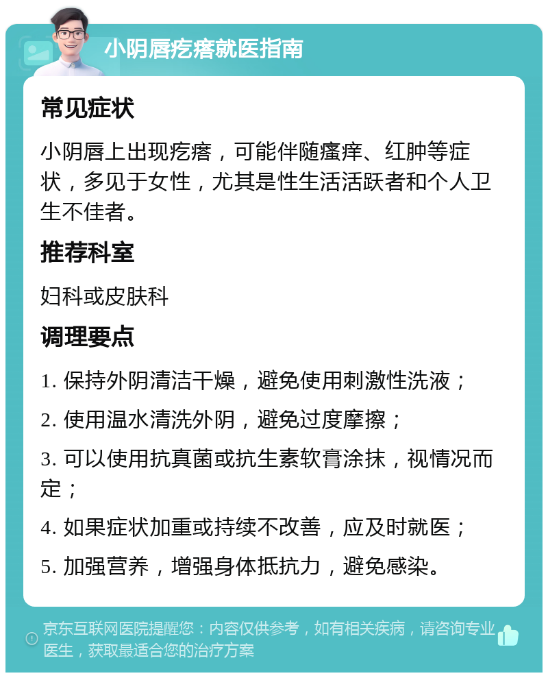 小阴唇疙瘩就医指南 常见症状 小阴唇上出现疙瘩，可能伴随瘙痒、红肿等症状，多见于女性，尤其是性生活活跃者和个人卫生不佳者。 推荐科室 妇科或皮肤科 调理要点 1. 保持外阴清洁干燥，避免使用刺激性洗液； 2. 使用温水清洗外阴，避免过度摩擦； 3. 可以使用抗真菌或抗生素软膏涂抹，视情况而定； 4. 如果症状加重或持续不改善，应及时就医； 5. 加强营养，增强身体抵抗力，避免感染。