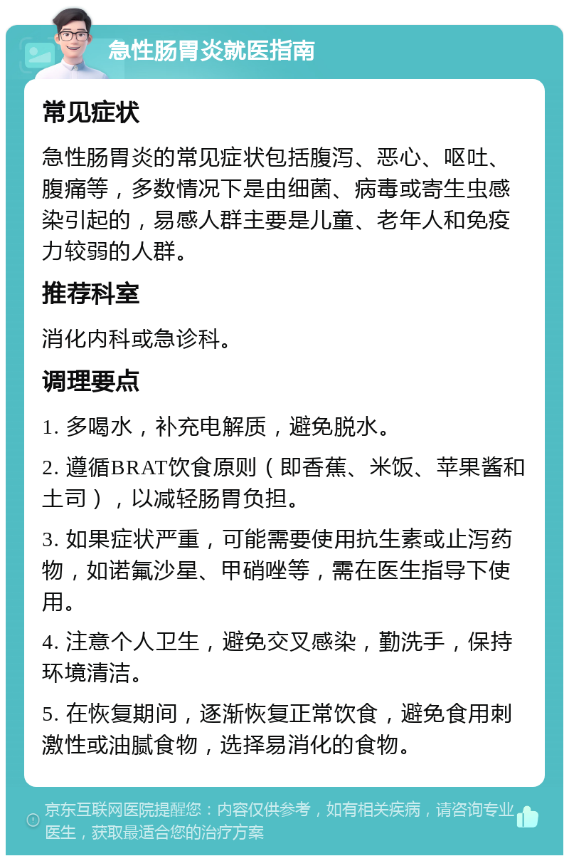 急性肠胃炎就医指南 常见症状 急性肠胃炎的常见症状包括腹泻、恶心、呕吐、腹痛等，多数情况下是由细菌、病毒或寄生虫感染引起的，易感人群主要是儿童、老年人和免疫力较弱的人群。 推荐科室 消化内科或急诊科。 调理要点 1. 多喝水，补充电解质，避免脱水。 2. 遵循BRAT饮食原则（即香蕉、米饭、苹果酱和土司），以减轻肠胃负担。 3. 如果症状严重，可能需要使用抗生素或止泻药物，如诺氟沙星、甲硝唑等，需在医生指导下使用。 4. 注意个人卫生，避免交叉感染，勤洗手，保持环境清洁。 5. 在恢复期间，逐渐恢复正常饮食，避免食用刺激性或油腻食物，选择易消化的食物。