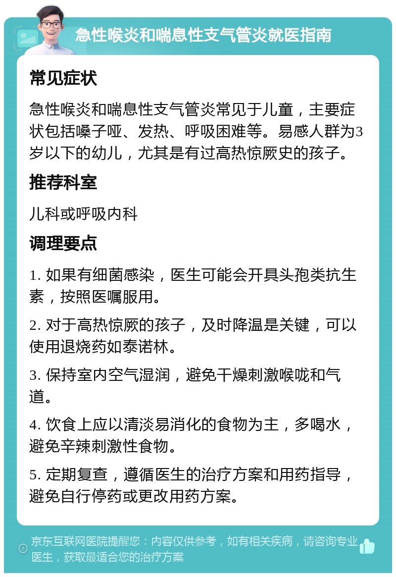 急性喉炎和喘息性支气管炎就医指南 常见症状 急性喉炎和喘息性支气管炎常见于儿童，主要症状包括嗓子哑、发热、呼吸困难等。易感人群为3岁以下的幼儿，尤其是有过高热惊厥史的孩子。 推荐科室 儿科或呼吸内科 调理要点 1. 如果有细菌感染，医生可能会开具头孢类抗生素，按照医嘱服用。 2. 对于高热惊厥的孩子，及时降温是关键，可以使用退烧药如泰诺林。 3. 保持室内空气湿润，避免干燥刺激喉咙和气道。 4. 饮食上应以清淡易消化的食物为主，多喝水，避免辛辣刺激性食物。 5. 定期复查，遵循医生的治疗方案和用药指导，避免自行停药或更改用药方案。