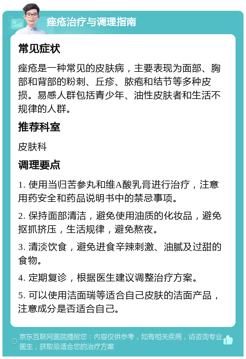 痤疮治疗与调理指南 常见症状 痤疮是一种常见的皮肤病，主要表现为面部、胸部和背部的粉刺、丘疹、脓疱和结节等多种皮损。易感人群包括青少年、油性皮肤者和生活不规律的人群。 推荐科室 皮肤科 调理要点 1. 使用当归苦参丸和维A酸乳膏进行治疗，注意用药安全和药品说明书中的禁忌事项。 2. 保持面部清洁，避免使用油质的化妆品，避免抠抓挤压，生活规律，避免熬夜。 3. 清淡饮食，避免进食辛辣刺激、油腻及过甜的食物。 4. 定期复诊，根据医生建议调整治疗方案。 5. 可以使用洁面瑞等适合自己皮肤的洁面产品，注意成分是否适合自己。