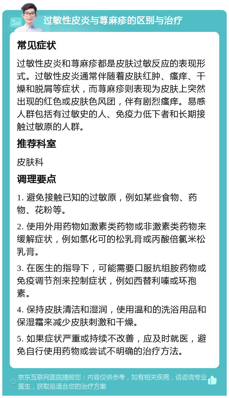 过敏性皮炎与荨麻疹的区别与治疗 常见症状 过敏性皮炎和荨麻疹都是皮肤过敏反应的表现形式。过敏性皮炎通常伴随着皮肤红肿、瘙痒、干燥和脱屑等症状，而荨麻疹则表现为皮肤上突然出现的红色或皮肤色风团，伴有剧烈瘙痒。易感人群包括有过敏史的人、免疫力低下者和长期接触过敏原的人群。 推荐科室 皮肤科 调理要点 1. 避免接触已知的过敏原，例如某些食物、药物、花粉等。 2. 使用外用药物如激素类药物或非激素类药物来缓解症状，例如氢化可的松乳膏或丙酸倍氯米松乳膏。 3. 在医生的指导下，可能需要口服抗组胺药物或免疫调节剂来控制症状，例如西替利嗪或环孢素。 4. 保持皮肤清洁和湿润，使用温和的洗浴用品和保湿霜来减少皮肤刺激和干燥。 5. 如果症状严重或持续不改善，应及时就医，避免自行使用药物或尝试不明确的治疗方法。