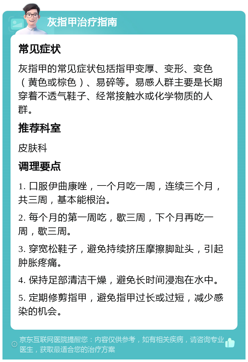 灰指甲治疗指南 常见症状 灰指甲的常见症状包括指甲变厚、变形、变色（黄色或棕色）、易碎等。易感人群主要是长期穿着不透气鞋子、经常接触水或化学物质的人群。 推荐科室 皮肤科 调理要点 1. 口服伊曲康唑，一个月吃一周，连续三个月，共三周，基本能根治。 2. 每个月的第一周吃，歇三周，下个月再吃一周，歇三周。 3. 穿宽松鞋子，避免持续挤压摩擦脚趾头，引起肿胀疼痛。 4. 保持足部清洁干燥，避免长时间浸泡在水中。 5. 定期修剪指甲，避免指甲过长或过短，减少感染的机会。