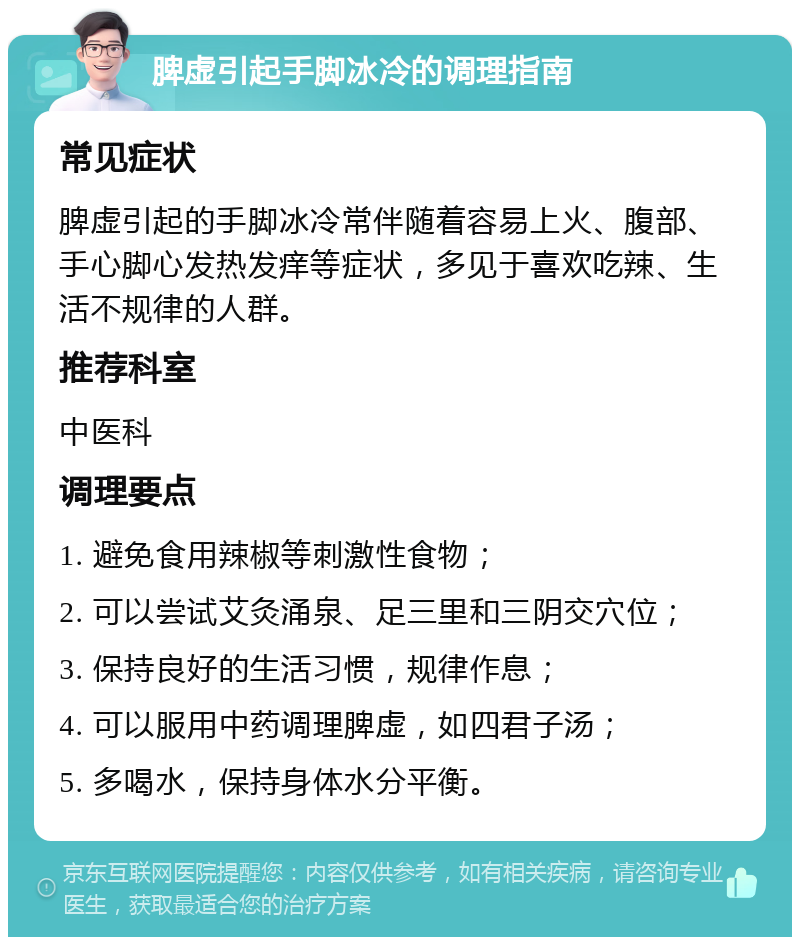 脾虚引起手脚冰冷的调理指南 常见症状 脾虚引起的手脚冰冷常伴随着容易上火、腹部、手心脚心发热发痒等症状，多见于喜欢吃辣、生活不规律的人群。 推荐科室 中医科 调理要点 1. 避免食用辣椒等刺激性食物； 2. 可以尝试艾灸涌泉、足三里和三阴交穴位； 3. 保持良好的生活习惯，规律作息； 4. 可以服用中药调理脾虚，如四君子汤； 5. 多喝水，保持身体水分平衡。