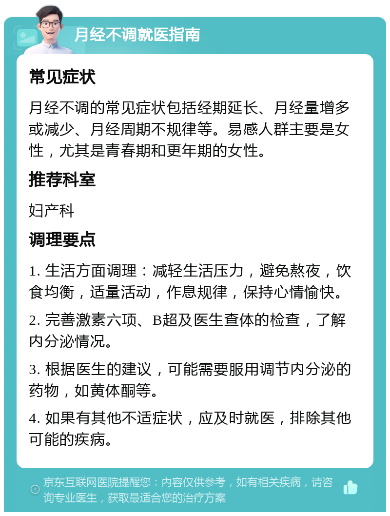 月经不调就医指南 常见症状 月经不调的常见症状包括经期延长、月经量增多或减少、月经周期不规律等。易感人群主要是女性，尤其是青春期和更年期的女性。 推荐科室 妇产科 调理要点 1. 生活方面调理：减轻生活压力，避免熬夜，饮食均衡，适量活动，作息规律，保持心情愉快。 2. 完善激素六项、B超及医生查体的检查，了解内分泌情况。 3. 根据医生的建议，可能需要服用调节内分泌的药物，如黄体酮等。 4. 如果有其他不适症状，应及时就医，排除其他可能的疾病。