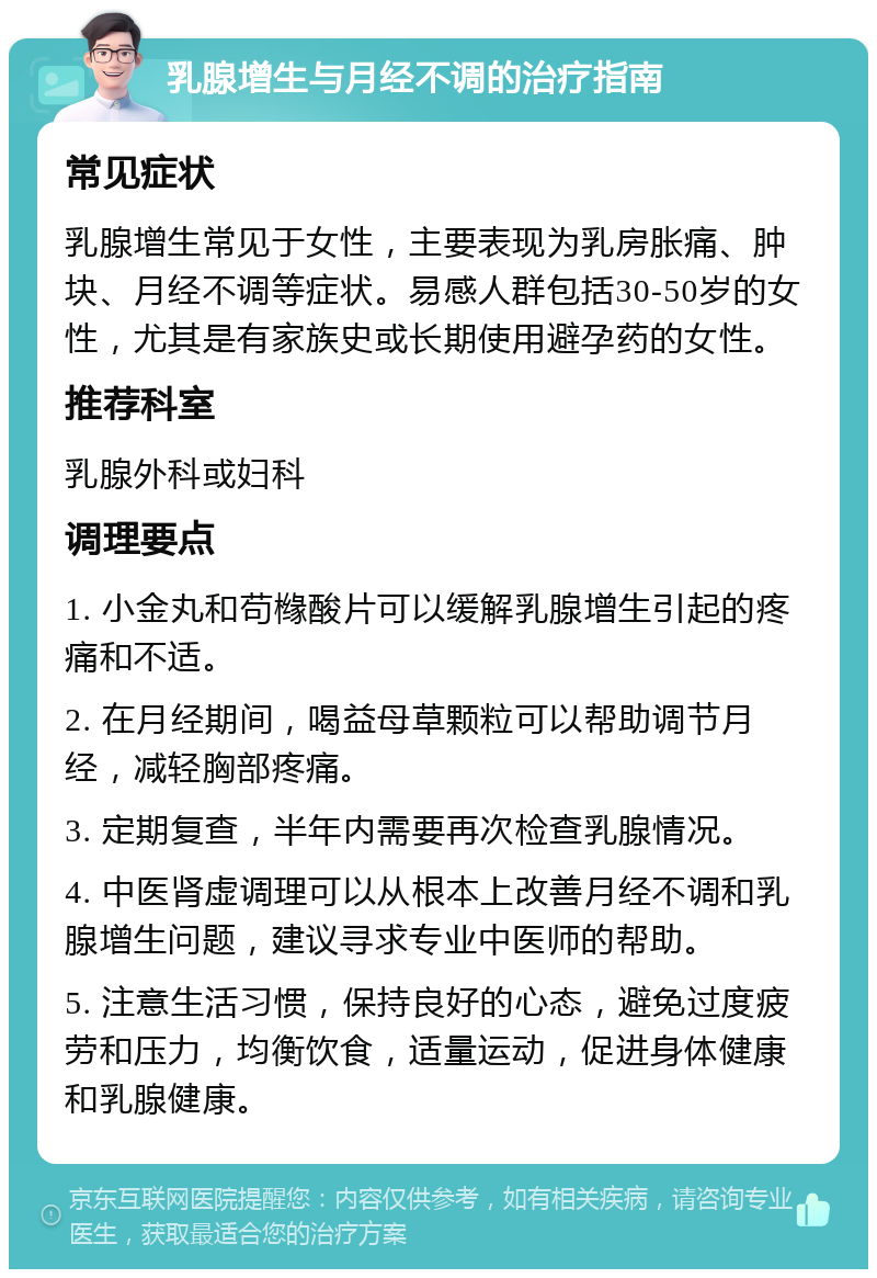 乳腺增生与月经不调的治疗指南 常见症状 乳腺增生常见于女性，主要表现为乳房胀痛、肿块、月经不调等症状。易感人群包括30-50岁的女性，尤其是有家族史或长期使用避孕药的女性。 推荐科室 乳腺外科或妇科 调理要点 1. 小金丸和苟橼酸片可以缓解乳腺增生引起的疼痛和不适。 2. 在月经期间，喝益母草颗粒可以帮助调节月经，减轻胸部疼痛。 3. 定期复查，半年内需要再次检查乳腺情况。 4. 中医肾虚调理可以从根本上改善月经不调和乳腺增生问题，建议寻求专业中医师的帮助。 5. 注意生活习惯，保持良好的心态，避免过度疲劳和压力，均衡饮食，适量运动，促进身体健康和乳腺健康。