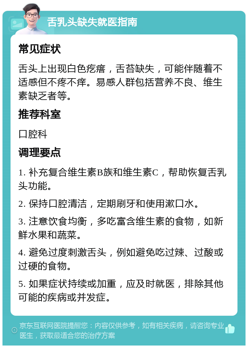 舌乳头缺失就医指南 常见症状 舌头上出现白色疙瘩，舌苔缺失，可能伴随着不适感但不疼不痒。易感人群包括营养不良、维生素缺乏者等。 推荐科室 口腔科 调理要点 1. 补充复合维生素B族和维生素C，帮助恢复舌乳头功能。 2. 保持口腔清洁，定期刷牙和使用漱口水。 3. 注意饮食均衡，多吃富含维生素的食物，如新鲜水果和蔬菜。 4. 避免过度刺激舌头，例如避免吃过辣、过酸或过硬的食物。 5. 如果症状持续或加重，应及时就医，排除其他可能的疾病或并发症。