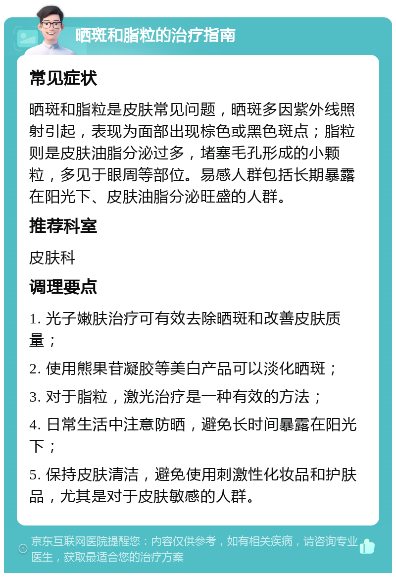 晒斑和脂粒的治疗指南 常见症状 晒斑和脂粒是皮肤常见问题，晒斑多因紫外线照射引起，表现为面部出现棕色或黑色斑点；脂粒则是皮肤油脂分泌过多，堵塞毛孔形成的小颗粒，多见于眼周等部位。易感人群包括长期暴露在阳光下、皮肤油脂分泌旺盛的人群。 推荐科室 皮肤科 调理要点 1. 光子嫩肤治疗可有效去除晒斑和改善皮肤质量； 2. 使用熊果苷凝胶等美白产品可以淡化晒斑； 3. 对于脂粒，激光治疗是一种有效的方法； 4. 日常生活中注意防晒，避免长时间暴露在阳光下； 5. 保持皮肤清洁，避免使用刺激性化妆品和护肤品，尤其是对于皮肤敏感的人群。