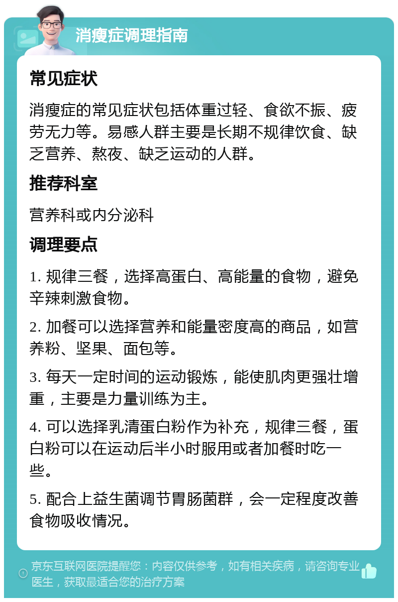 消瘦症调理指南 常见症状 消瘦症的常见症状包括体重过轻、食欲不振、疲劳无力等。易感人群主要是长期不规律饮食、缺乏营养、熬夜、缺乏运动的人群。 推荐科室 营养科或内分泌科 调理要点 1. 规律三餐，选择高蛋白、高能量的食物，避免辛辣刺激食物。 2. 加餐可以选择营养和能量密度高的商品，如营养粉、坚果、面包等。 3. 每天一定时间的运动锻炼，能使肌肉更强壮增重，主要是力量训练为主。 4. 可以选择乳清蛋白粉作为补充，规律三餐，蛋白粉可以在运动后半小时服用或者加餐时吃一些。 5. 配合上益生菌调节胃肠菌群，会一定程度改善食物吸收情况。