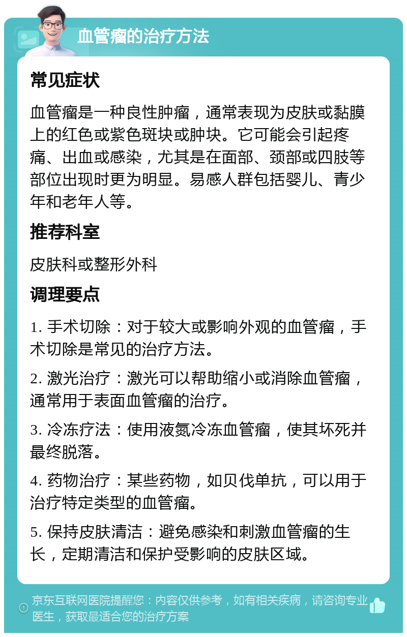 血管瘤的治疗方法 常见症状 血管瘤是一种良性肿瘤，通常表现为皮肤或黏膜上的红色或紫色斑块或肿块。它可能会引起疼痛、出血或感染，尤其是在面部、颈部或四肢等部位出现时更为明显。易感人群包括婴儿、青少年和老年人等。 推荐科室 皮肤科或整形外科 调理要点 1. 手术切除：对于较大或影响外观的血管瘤，手术切除是常见的治疗方法。 2. 激光治疗：激光可以帮助缩小或消除血管瘤，通常用于表面血管瘤的治疗。 3. 冷冻疗法：使用液氮冷冻血管瘤，使其坏死并最终脱落。 4. 药物治疗：某些药物，如贝伐单抗，可以用于治疗特定类型的血管瘤。 5. 保持皮肤清洁：避免感染和刺激血管瘤的生长，定期清洁和保护受影响的皮肤区域。