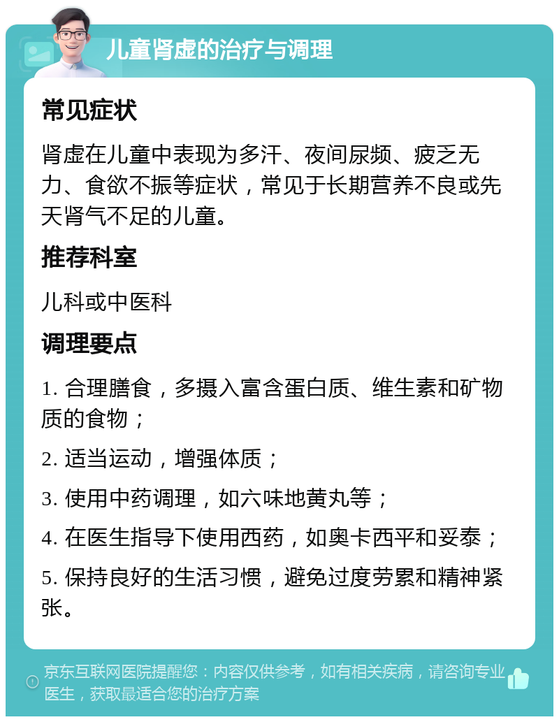 儿童肾虚的治疗与调理 常见症状 肾虚在儿童中表现为多汗、夜间尿频、疲乏无力、食欲不振等症状，常见于长期营养不良或先天肾气不足的儿童。 推荐科室 儿科或中医科 调理要点 1. 合理膳食，多摄入富含蛋白质、维生素和矿物质的食物； 2. 适当运动，增强体质； 3. 使用中药调理，如六味地黄丸等； 4. 在医生指导下使用西药，如奥卡西平和妥泰； 5. 保持良好的生活习惯，避免过度劳累和精神紧张。