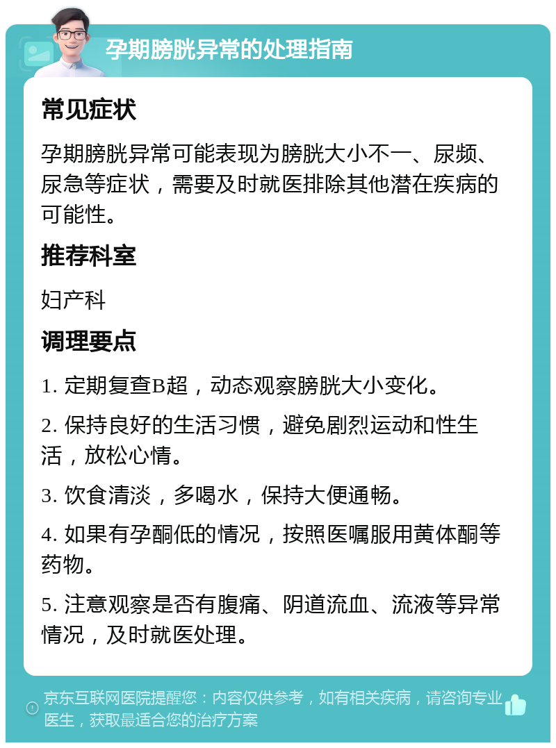 孕期膀胱异常的处理指南 常见症状 孕期膀胱异常可能表现为膀胱大小不一、尿频、尿急等症状，需要及时就医排除其他潜在疾病的可能性。 推荐科室 妇产科 调理要点 1. 定期复查B超，动态观察膀胱大小变化。 2. 保持良好的生活习惯，避免剧烈运动和性生活，放松心情。 3. 饮食清淡，多喝水，保持大便通畅。 4. 如果有孕酮低的情况，按照医嘱服用黄体酮等药物。 5. 注意观察是否有腹痛、阴道流血、流液等异常情况，及时就医处理。