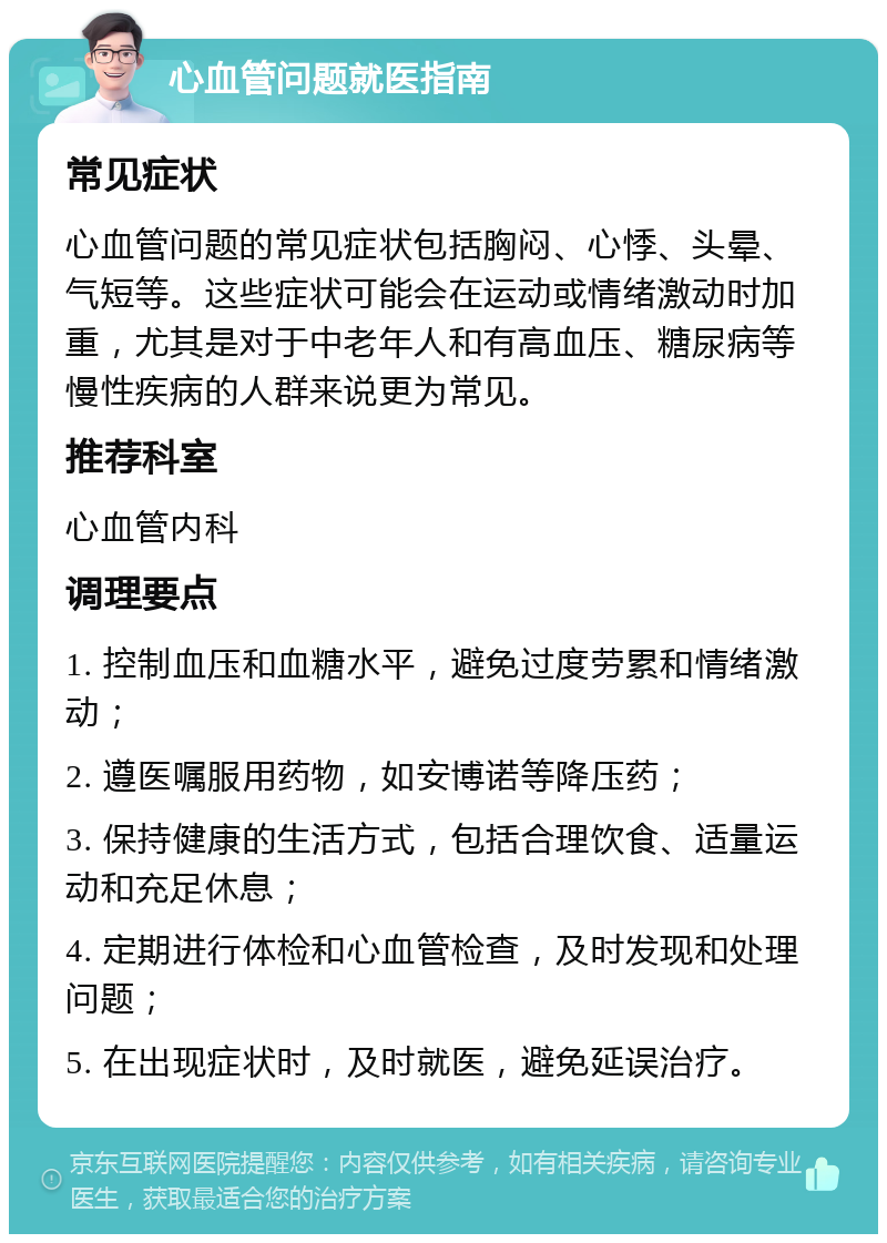 心血管问题就医指南 常见症状 心血管问题的常见症状包括胸闷、心悸、头晕、气短等。这些症状可能会在运动或情绪激动时加重，尤其是对于中老年人和有高血压、糖尿病等慢性疾病的人群来说更为常见。 推荐科室 心血管内科 调理要点 1. 控制血压和血糖水平，避免过度劳累和情绪激动； 2. 遵医嘱服用药物，如安博诺等降压药； 3. 保持健康的生活方式，包括合理饮食、适量运动和充足休息； 4. 定期进行体检和心血管检查，及时发现和处理问题； 5. 在出现症状时，及时就医，避免延误治疗。