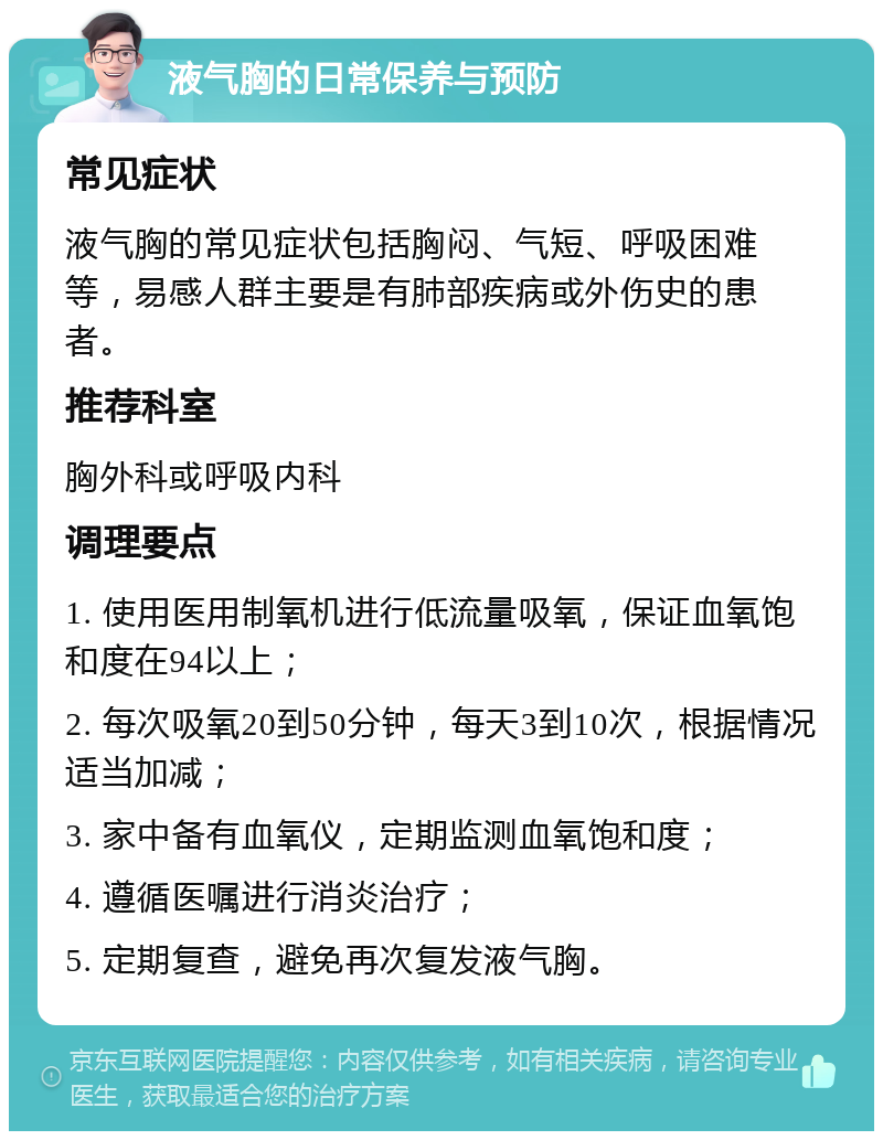 液气胸的日常保养与预防 常见症状 液气胸的常见症状包括胸闷、气短、呼吸困难等，易感人群主要是有肺部疾病或外伤史的患者。 推荐科室 胸外科或呼吸内科 调理要点 1. 使用医用制氧机进行低流量吸氧，保证血氧饱和度在94以上； 2. 每次吸氧20到50分钟，每天3到10次，根据情况适当加减； 3. 家中备有血氧仪，定期监测血氧饱和度； 4. 遵循医嘱进行消炎治疗； 5. 定期复查，避免再次复发液气胸。