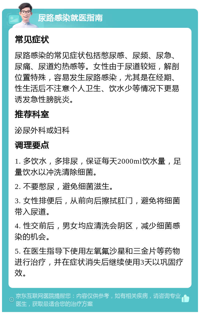 尿路感染就医指南 常见症状 尿路感染的常见症状包括憋尿感、尿频、尿急、尿痛、尿道灼热感等。女性由于尿道较短，解剖位置特殊，容易发生尿路感染，尤其是在经期、性生活后不注意个人卫生、饮水少等情况下更易诱发急性膀胱炎。 推荐科室 泌尿外科或妇科 调理要点 1. 多饮水，多排尿，保证每天2000ml饮水量，足量饮水以冲洗清除细菌。 2. 不要憋尿，避免细菌滋生。 3. 女性排便后，从前向后擦拭肛门，避免将细菌带入尿道。 4. 性交前后，男女均应清洗会阴区，减少细菌感染的机会。 5. 在医生指导下使用左氧氟沙星和三金片等药物进行治疗，并在症状消失后继续使用3天以巩固疗效。