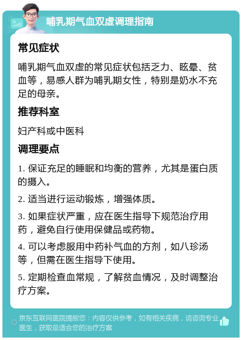 哺乳期气血双虚调理指南 常见症状 哺乳期气血双虚的常见症状包括乏力、眩晕、贫血等，易感人群为哺乳期女性，特别是奶水不充足的母亲。 推荐科室 妇产科或中医科 调理要点 1. 保证充足的睡眠和均衡的营养，尤其是蛋白质的摄入。 2. 适当进行运动锻炼，增强体质。 3. 如果症状严重，应在医生指导下规范治疗用药，避免自行使用保健品或药物。 4. 可以考虑服用中药补气血的方剂，如八珍汤等，但需在医生指导下使用。 5. 定期检查血常规，了解贫血情况，及时调整治疗方案。