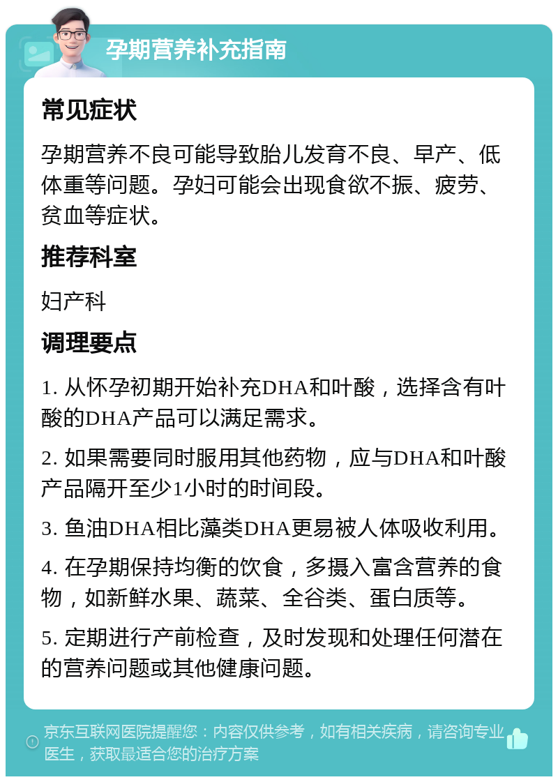 孕期营养补充指南 常见症状 孕期营养不良可能导致胎儿发育不良、早产、低体重等问题。孕妇可能会出现食欲不振、疲劳、贫血等症状。 推荐科室 妇产科 调理要点 1. 从怀孕初期开始补充DHA和叶酸，选择含有叶酸的DHA产品可以满足需求。 2. 如果需要同时服用其他药物，应与DHA和叶酸产品隔开至少1小时的时间段。 3. 鱼油DHA相比藻类DHA更易被人体吸收利用。 4. 在孕期保持均衡的饮食，多摄入富含营养的食物，如新鲜水果、蔬菜、全谷类、蛋白质等。 5. 定期进行产前检查，及时发现和处理任何潜在的营养问题或其他健康问题。