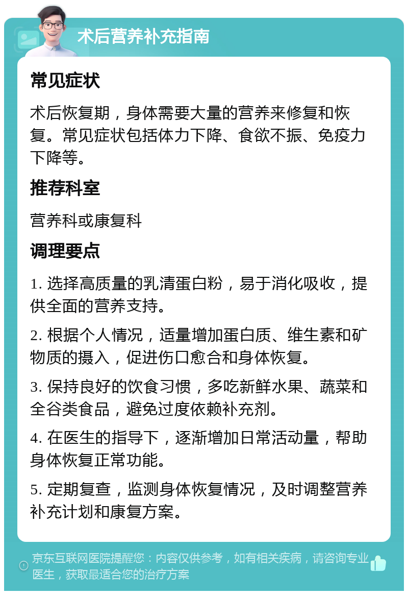 术后营养补充指南 常见症状 术后恢复期，身体需要大量的营养来修复和恢复。常见症状包括体力下降、食欲不振、免疫力下降等。 推荐科室 营养科或康复科 调理要点 1. 选择高质量的乳清蛋白粉，易于消化吸收，提供全面的营养支持。 2. 根据个人情况，适量增加蛋白质、维生素和矿物质的摄入，促进伤口愈合和身体恢复。 3. 保持良好的饮食习惯，多吃新鲜水果、蔬菜和全谷类食品，避免过度依赖补充剂。 4. 在医生的指导下，逐渐增加日常活动量，帮助身体恢复正常功能。 5. 定期复查，监测身体恢复情况，及时调整营养补充计划和康复方案。