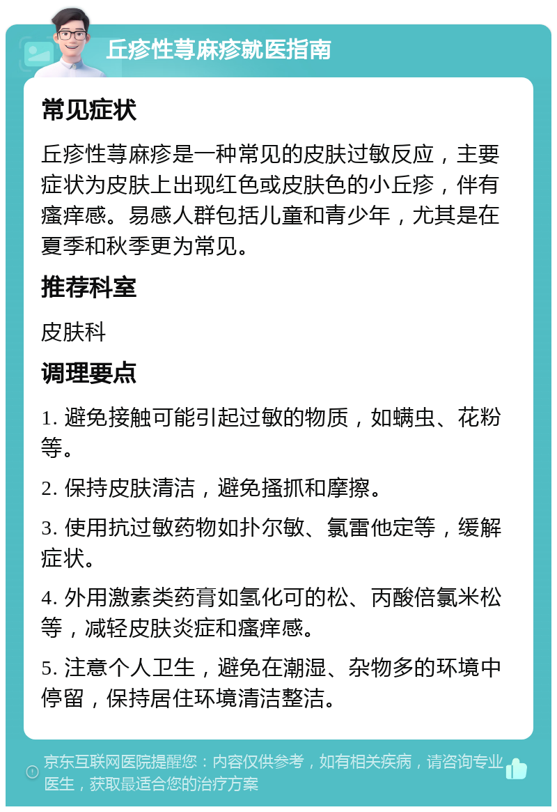 丘疹性荨麻疹就医指南 常见症状 丘疹性荨麻疹是一种常见的皮肤过敏反应，主要症状为皮肤上出现红色或皮肤色的小丘疹，伴有瘙痒感。易感人群包括儿童和青少年，尤其是在夏季和秋季更为常见。 推荐科室 皮肤科 调理要点 1. 避免接触可能引起过敏的物质，如螨虫、花粉等。 2. 保持皮肤清洁，避免搔抓和摩擦。 3. 使用抗过敏药物如扑尔敏、氯雷他定等，缓解症状。 4. 外用激素类药膏如氢化可的松、丙酸倍氯米松等，减轻皮肤炎症和瘙痒感。 5. 注意个人卫生，避免在潮湿、杂物多的环境中停留，保持居住环境清洁整洁。