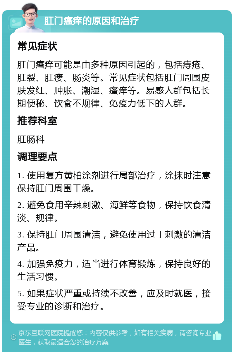 肛门瘙痒的原因和治疗 常见症状 肛门瘙痒可能是由多种原因引起的，包括痔疮、肛裂、肛瘘、肠炎等。常见症状包括肛门周围皮肤发红、肿胀、潮湿、瘙痒等。易感人群包括长期便秘、饮食不规律、免疫力低下的人群。 推荐科室 肛肠科 调理要点 1. 使用复方黄柏涂剂进行局部治疗，涂抹时注意保持肛门周围干燥。 2. 避免食用辛辣刺激、海鲜等食物，保持饮食清淡、规律。 3. 保持肛门周围清洁，避免使用过于刺激的清洁产品。 4. 加强免疫力，适当进行体育锻炼，保持良好的生活习惯。 5. 如果症状严重或持续不改善，应及时就医，接受专业的诊断和治疗。