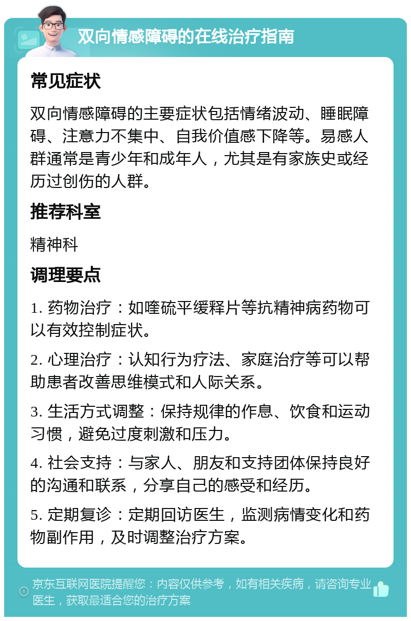 双向情感障碍的在线治疗指南 常见症状 双向情感障碍的主要症状包括情绪波动、睡眠障碍、注意力不集中、自我价值感下降等。易感人群通常是青少年和成年人，尤其是有家族史或经历过创伤的人群。 推荐科室 精神科 调理要点 1. 药物治疗：如喹硫平缓释片等抗精神病药物可以有效控制症状。 2. 心理治疗：认知行为疗法、家庭治疗等可以帮助患者改善思维模式和人际关系。 3. 生活方式调整：保持规律的作息、饮食和运动习惯，避免过度刺激和压力。 4. 社会支持：与家人、朋友和支持团体保持良好的沟通和联系，分享自己的感受和经历。 5. 定期复诊：定期回访医生，监测病情变化和药物副作用，及时调整治疗方案。