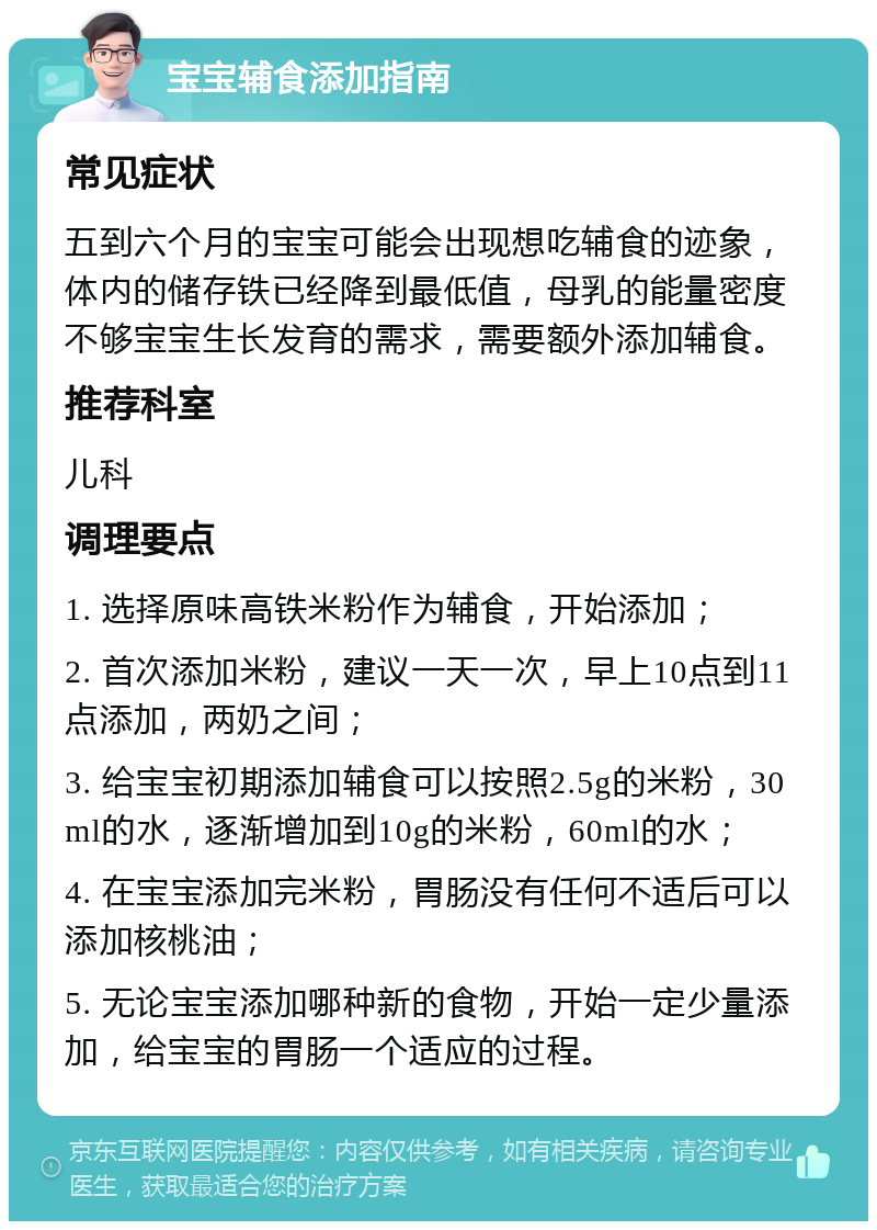 宝宝辅食添加指南 常见症状 五到六个月的宝宝可能会出现想吃辅食的迹象，体内的储存铁已经降到最低值，母乳的能量密度不够宝宝生长发育的需求，需要额外添加辅食。 推荐科室 儿科 调理要点 1. 选择原味高铁米粉作为辅食，开始添加； 2. 首次添加米粉，建议一天一次，早上10点到11点添加，两奶之间； 3. 给宝宝初期添加辅食可以按照2.5g的米粉，30ml的水，逐渐增加到10g的米粉，60ml的水； 4. 在宝宝添加完米粉，胃肠没有任何不适后可以添加核桃油； 5. 无论宝宝添加哪种新的食物，开始一定少量添加，给宝宝的胃肠一个适应的过程。