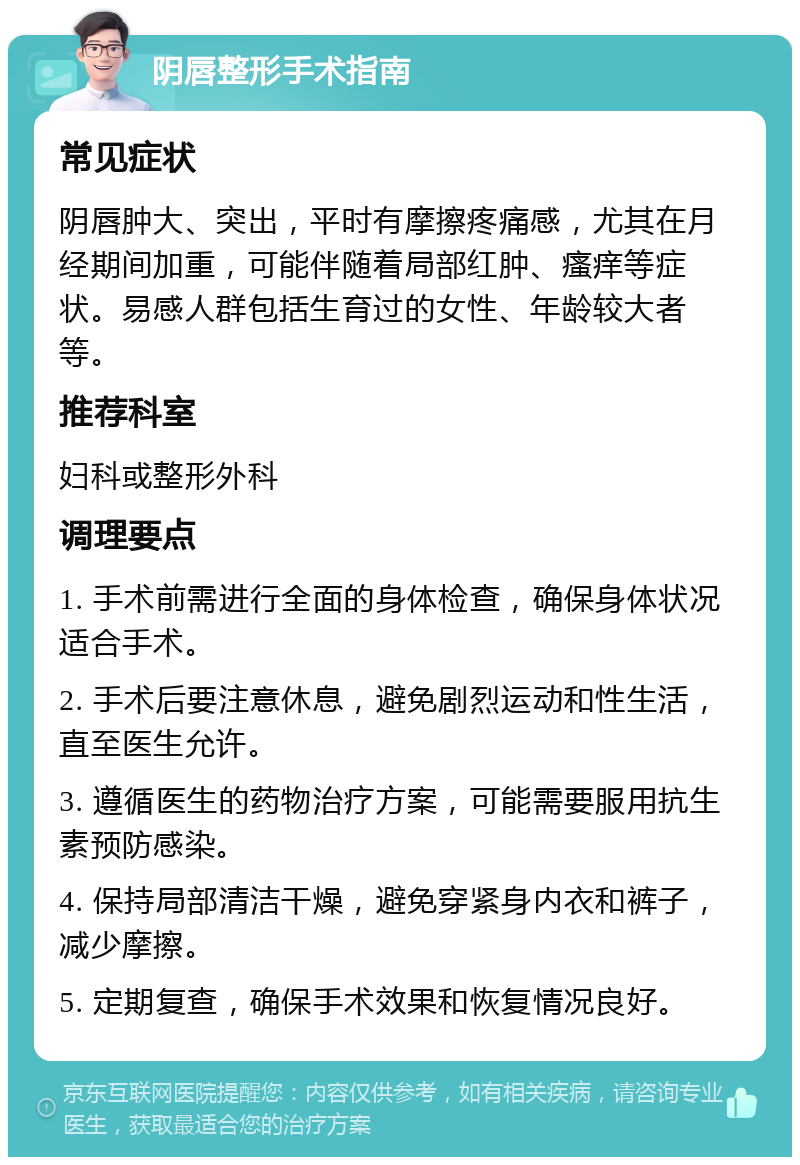 阴唇整形手术指南 常见症状 阴唇肿大、突出，平时有摩擦疼痛感，尤其在月经期间加重，可能伴随着局部红肿、瘙痒等症状。易感人群包括生育过的女性、年龄较大者等。 推荐科室 妇科或整形外科 调理要点 1. 手术前需进行全面的身体检查，确保身体状况适合手术。 2. 手术后要注意休息，避免剧烈运动和性生活，直至医生允许。 3. 遵循医生的药物治疗方案，可能需要服用抗生素预防感染。 4. 保持局部清洁干燥，避免穿紧身内衣和裤子，减少摩擦。 5. 定期复查，确保手术效果和恢复情况良好。