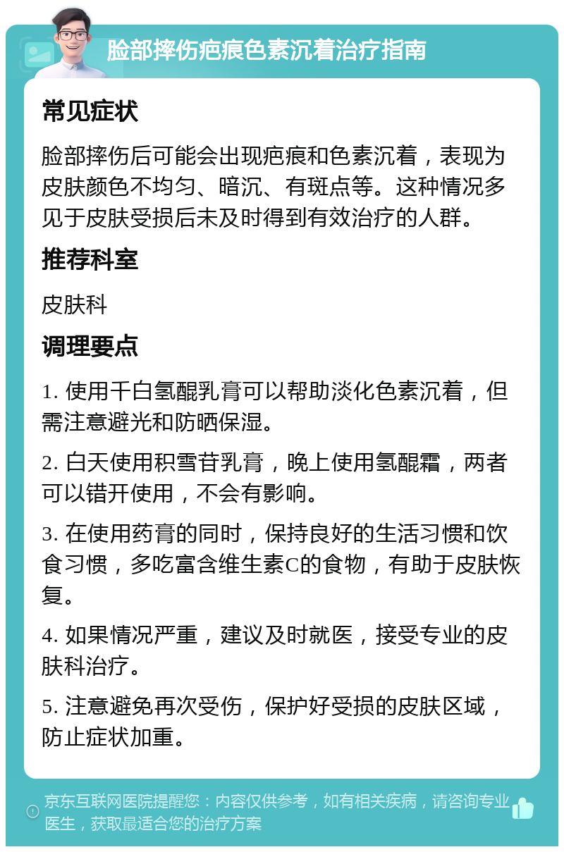 脸部摔伤疤痕色素沉着治疗指南 常见症状 脸部摔伤后可能会出现疤痕和色素沉着，表现为皮肤颜色不均匀、暗沉、有斑点等。这种情况多见于皮肤受损后未及时得到有效治疗的人群。 推荐科室 皮肤科 调理要点 1. 使用千白氢醌乳膏可以帮助淡化色素沉着，但需注意避光和防晒保湿。 2. 白天使用积雪苷乳膏，晚上使用氢醌霜，两者可以错开使用，不会有影响。 3. 在使用药膏的同时，保持良好的生活习惯和饮食习惯，多吃富含维生素C的食物，有助于皮肤恢复。 4. 如果情况严重，建议及时就医，接受专业的皮肤科治疗。 5. 注意避免再次受伤，保护好受损的皮肤区域，防止症状加重。