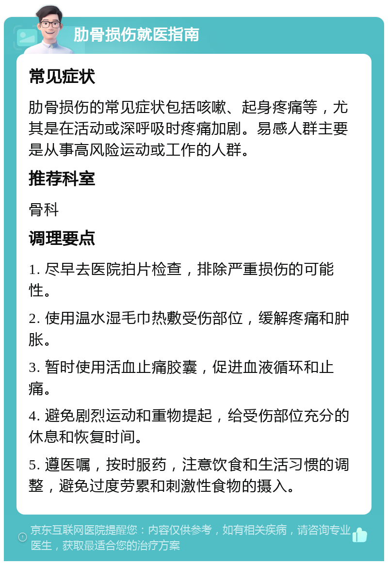 肋骨损伤就医指南 常见症状 肋骨损伤的常见症状包括咳嗽、起身疼痛等，尤其是在活动或深呼吸时疼痛加剧。易感人群主要是从事高风险运动或工作的人群。 推荐科室 骨科 调理要点 1. 尽早去医院拍片检查，排除严重损伤的可能性。 2. 使用温水湿毛巾热敷受伤部位，缓解疼痛和肿胀。 3. 暂时使用活血止痛胶囊，促进血液循环和止痛。 4. 避免剧烈运动和重物提起，给受伤部位充分的休息和恢复时间。 5. 遵医嘱，按时服药，注意饮食和生活习惯的调整，避免过度劳累和刺激性食物的摄入。