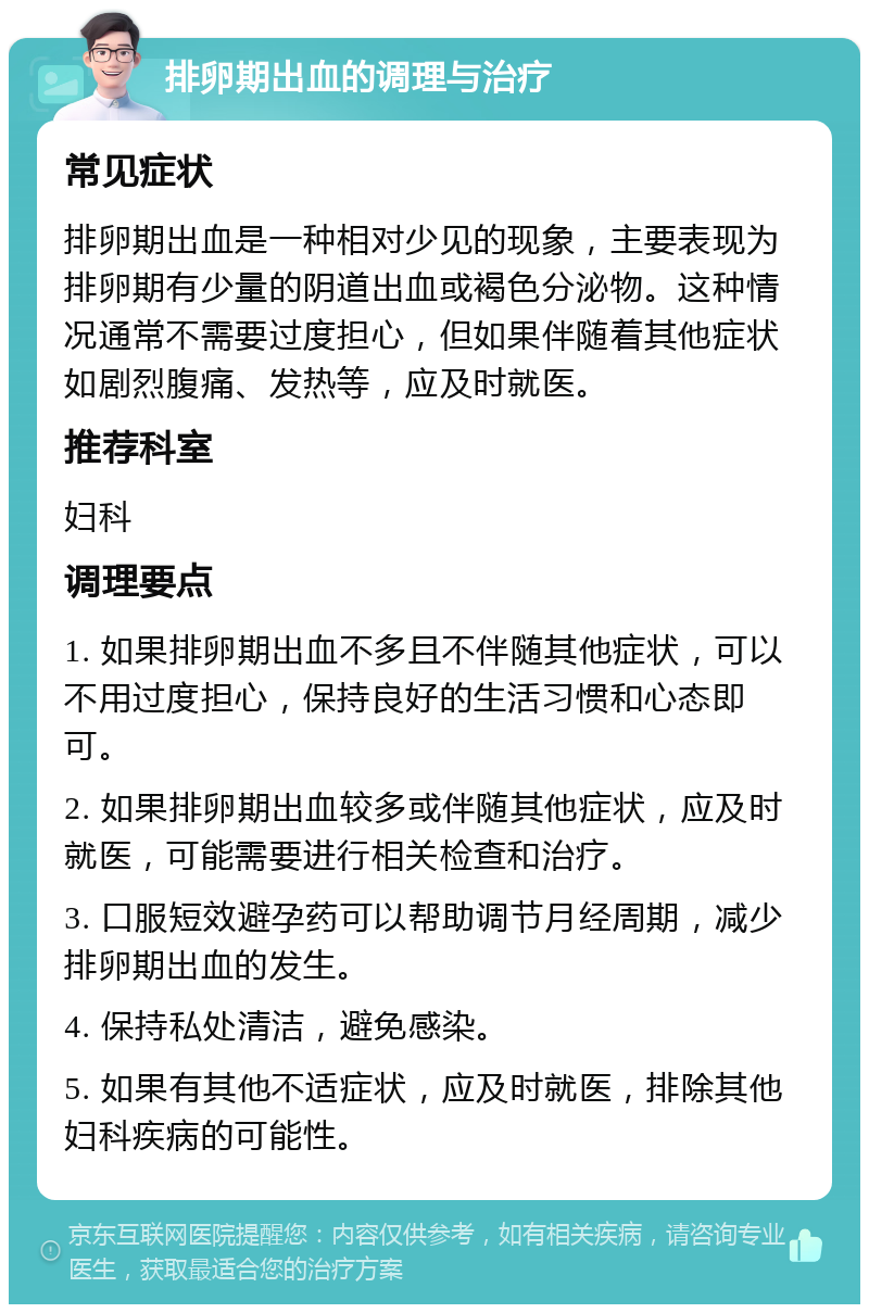 排卵期出血的调理与治疗 常见症状 排卵期出血是一种相对少见的现象，主要表现为排卵期有少量的阴道出血或褐色分泌物。这种情况通常不需要过度担心，但如果伴随着其他症状如剧烈腹痛、发热等，应及时就医。 推荐科室 妇科 调理要点 1. 如果排卵期出血不多且不伴随其他症状，可以不用过度担心，保持良好的生活习惯和心态即可。 2. 如果排卵期出血较多或伴随其他症状，应及时就医，可能需要进行相关检查和治疗。 3. 口服短效避孕药可以帮助调节月经周期，减少排卵期出血的发生。 4. 保持私处清洁，避免感染。 5. 如果有其他不适症状，应及时就医，排除其他妇科疾病的可能性。