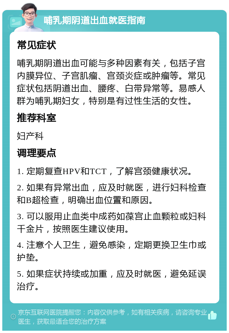 哺乳期阴道出血就医指南 常见症状 哺乳期阴道出血可能与多种因素有关，包括子宫内膜异位、子宫肌瘤、宫颈炎症或肿瘤等。常见症状包括阴道出血、腰疼、白带异常等。易感人群为哺乳期妇女，特别是有过性生活的女性。 推荐科室 妇产科 调理要点 1. 定期复查HPV和TCT，了解宫颈健康状况。 2. 如果有异常出血，应及时就医，进行妇科检查和B超检查，明确出血位置和原因。 3. 可以服用止血类中成药如葆宫止血颗粒或妇科千金片，按照医生建议使用。 4. 注意个人卫生，避免感染，定期更换卫生巾或护垫。 5. 如果症状持续或加重，应及时就医，避免延误治疗。