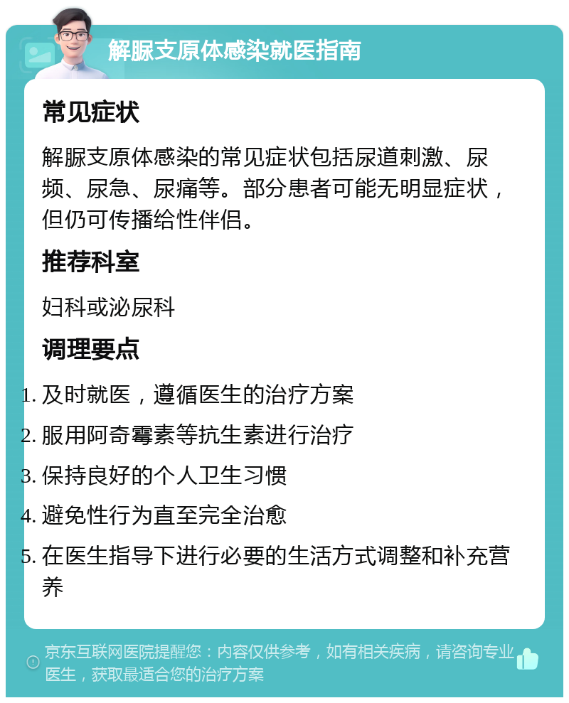 解脲支原体感染就医指南 常见症状 解脲支原体感染的常见症状包括尿道刺激、尿频、尿急、尿痛等。部分患者可能无明显症状，但仍可传播给性伴侣。 推荐科室 妇科或泌尿科 调理要点 及时就医，遵循医生的治疗方案 服用阿奇霉素等抗生素进行治疗 保持良好的个人卫生习惯 避免性行为直至完全治愈 在医生指导下进行必要的生活方式调整和补充营养