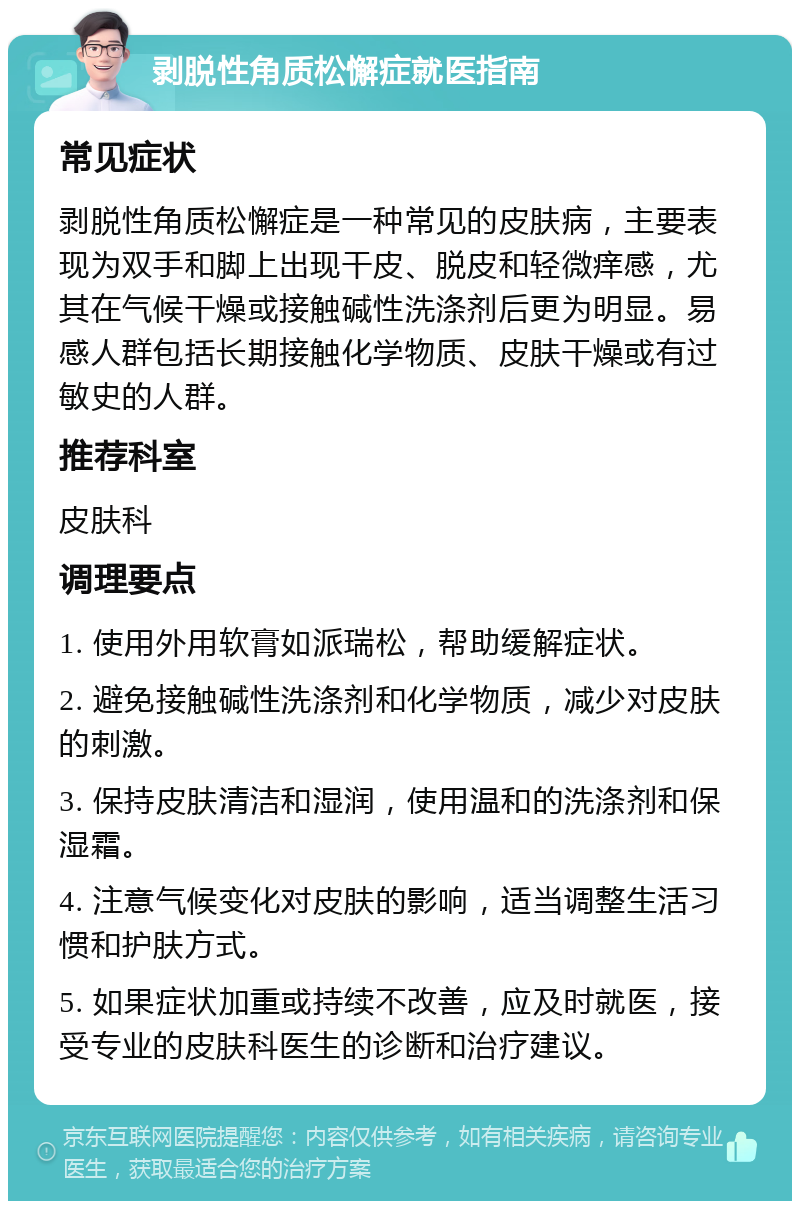 剥脱性角质松懈症就医指南 常见症状 剥脱性角质松懈症是一种常见的皮肤病，主要表现为双手和脚上出现干皮、脱皮和轻微痒感，尤其在气候干燥或接触碱性洗涤剂后更为明显。易感人群包括长期接触化学物质、皮肤干燥或有过敏史的人群。 推荐科室 皮肤科 调理要点 1. 使用外用软膏如派瑞松，帮助缓解症状。 2. 避免接触碱性洗涤剂和化学物质，减少对皮肤的刺激。 3. 保持皮肤清洁和湿润，使用温和的洗涤剂和保湿霜。 4. 注意气候变化对皮肤的影响，适当调整生活习惯和护肤方式。 5. 如果症状加重或持续不改善，应及时就医，接受专业的皮肤科医生的诊断和治疗建议。