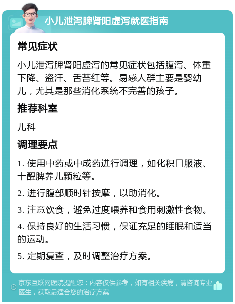 小儿泄泻脾肾阳虚泻就医指南 常见症状 小儿泄泻脾肾阳虚泻的常见症状包括腹泻、体重下降、盗汗、舌苔红等。易感人群主要是婴幼儿，尤其是那些消化系统不完善的孩子。 推荐科室 儿科 调理要点 1. 使用中药或中成药进行调理，如化积口服液、十醒脾养儿颗粒等。 2. 进行腹部顺时针按摩，以助消化。 3. 注意饮食，避免过度喂养和食用刺激性食物。 4. 保持良好的生活习惯，保证充足的睡眠和适当的运动。 5. 定期复查，及时调整治疗方案。