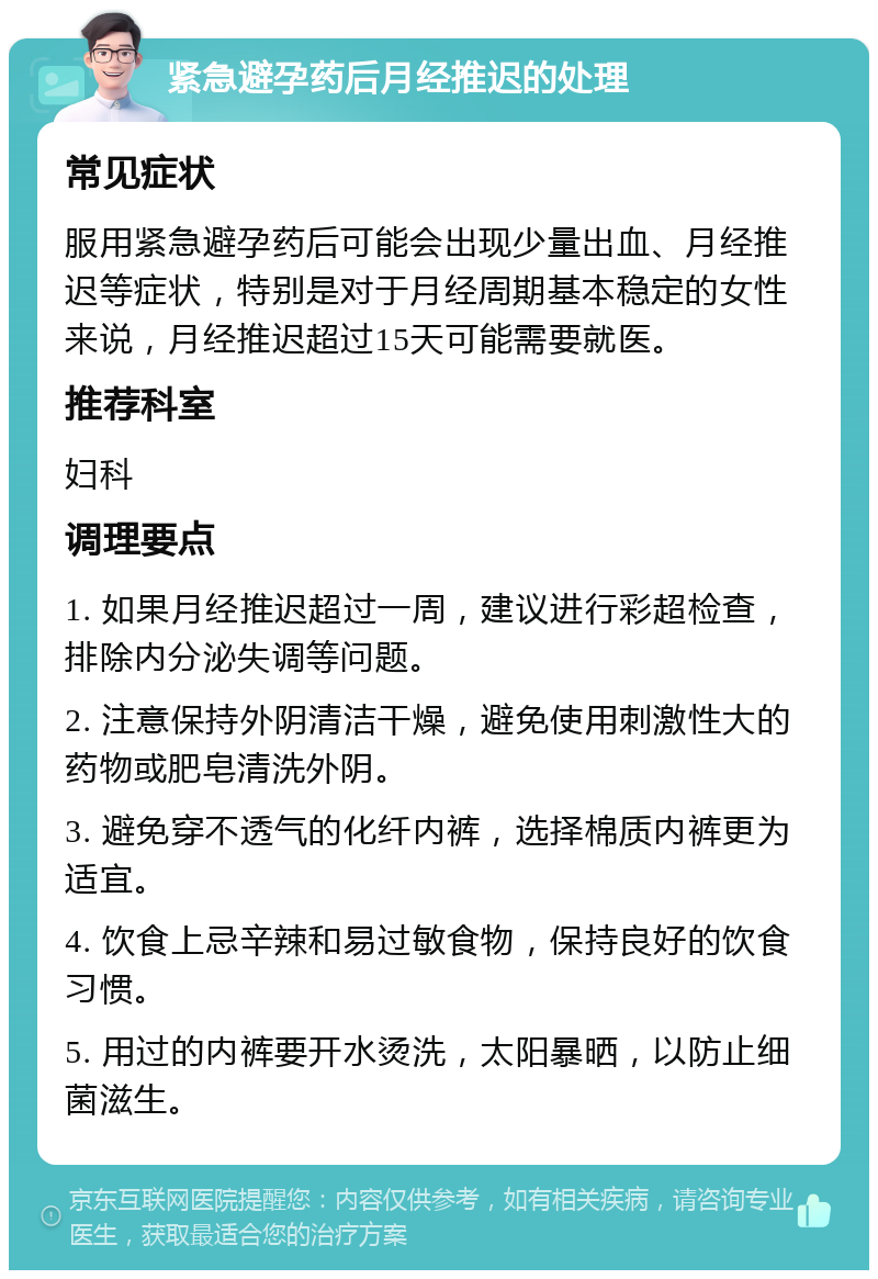 紧急避孕药后月经推迟的处理 常见症状 服用紧急避孕药后可能会出现少量出血、月经推迟等症状，特别是对于月经周期基本稳定的女性来说，月经推迟超过15天可能需要就医。 推荐科室 妇科 调理要点 1. 如果月经推迟超过一周，建议进行彩超检查，排除内分泌失调等问题。 2. 注意保持外阴清洁干燥，避免使用刺激性大的药物或肥皂清洗外阴。 3. 避免穿不透气的化纤内裤，选择棉质内裤更为适宜。 4. 饮食上忌辛辣和易过敏食物，保持良好的饮食习惯。 5. 用过的内裤要开水烫洗，太阳暴晒，以防止细菌滋生。