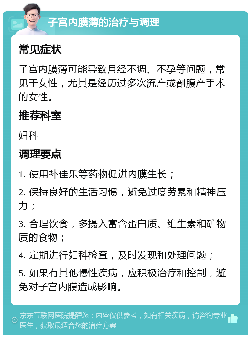 子宫内膜薄的治疗与调理 常见症状 子宫内膜薄可能导致月经不调、不孕等问题，常见于女性，尤其是经历过多次流产或剖腹产手术的女性。 推荐科室 妇科 调理要点 1. 使用补佳乐等药物促进内膜生长； 2. 保持良好的生活习惯，避免过度劳累和精神压力； 3. 合理饮食，多摄入富含蛋白质、维生素和矿物质的食物； 4. 定期进行妇科检查，及时发现和处理问题； 5. 如果有其他慢性疾病，应积极治疗和控制，避免对子宫内膜造成影响。