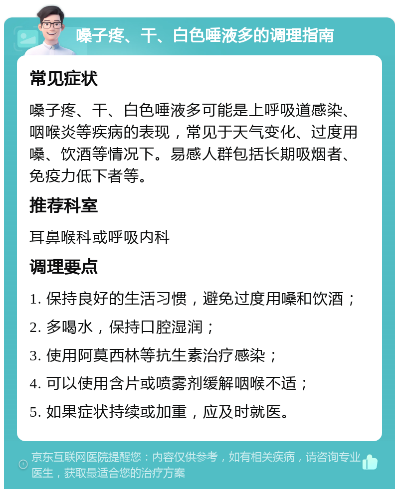 嗓子疼、干、白色唾液多的调理指南 常见症状 嗓子疼、干、白色唾液多可能是上呼吸道感染、咽喉炎等疾病的表现，常见于天气变化、过度用嗓、饮酒等情况下。易感人群包括长期吸烟者、免疫力低下者等。 推荐科室 耳鼻喉科或呼吸内科 调理要点 1. 保持良好的生活习惯，避免过度用嗓和饮酒； 2. 多喝水，保持口腔湿润； 3. 使用阿莫西林等抗生素治疗感染； 4. 可以使用含片或喷雾剂缓解咽喉不适； 5. 如果症状持续或加重，应及时就医。