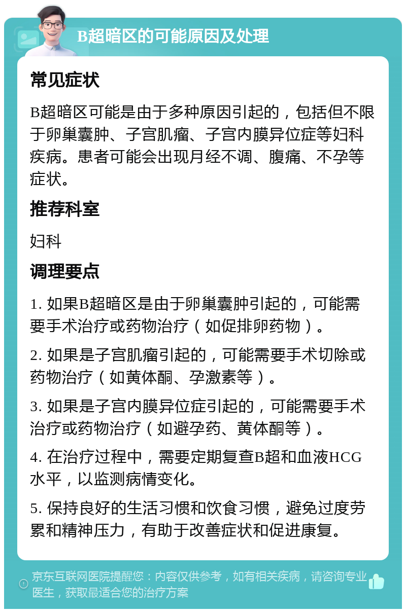 B超暗区的可能原因及处理 常见症状 B超暗区可能是由于多种原因引起的，包括但不限于卵巢囊肿、子宫肌瘤、子宫内膜异位症等妇科疾病。患者可能会出现月经不调、腹痛、不孕等症状。 推荐科室 妇科 调理要点 1. 如果B超暗区是由于卵巢囊肿引起的，可能需要手术治疗或药物治疗（如促排卵药物）。 2. 如果是子宫肌瘤引起的，可能需要手术切除或药物治疗（如黄体酮、孕激素等）。 3. 如果是子宫内膜异位症引起的，可能需要手术治疗或药物治疗（如避孕药、黄体酮等）。 4. 在治疗过程中，需要定期复查B超和血液HCG水平，以监测病情变化。 5. 保持良好的生活习惯和饮食习惯，避免过度劳累和精神压力，有助于改善症状和促进康复。